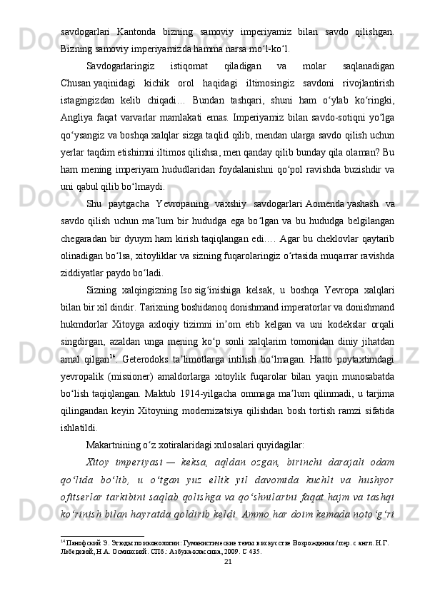 savdogarlari   Kantonda   bizning   samoviy   imperiyamiz   bilan   savdo   qilishgan.
Bizning samoviy imperiyamizda hamma narsa mo l-ko l.ʻ ʻ
Savdogarlaringiz   istiqomat   qiladigan   va   molar   saqlanadigan
Chusan   yaqinidagi   kichik   orol   haqidagi   iltimosingiz   savdoni   rivojlantirish
istagingizdan   kelib   chiqadi…   Bundan   tashqari,   shuni   ham   o ylab   ko ringki,	
ʻ ʻ
Angliya   faqat   varvarlar   mamlakati   emas.   Imperiyamiz   bilan   savdo-sotiqni   yo lga	
ʻ
qo ysangiz va boshqa xalqlar sizga taqlid qilib, mendan ularga savdo qilish uchun	
ʻ
yerlar taqdim etishimni iltimos qilishsa, men qanday qilib bunday qila olaman? Bu
ham   mening   imperiyam   hududlaridan   foydalanishni   qo pol   ravishda   buzishdir   va	
ʻ
uni qabul qilib bo lmaydi.	
ʻ
Shu   paytgacha   Yevropaning   vaxshiy   savdogarlari   Aomenda   yashash   va
savdo   qilish   uchun   ma lum   bir   hududga   ega   bo lgan   va   bu   hududga   belgilangan	
ʼ ʻ
chegaradan bir dyuym ham kirish taqiqlangan edi…. Agar bu cheklovlar qaytarib
olinadigan bo lsa, xitoyliklar va sizning fuqarolaringiz o rtasida muqarrar ravishda	
ʻ ʻ
ziddiyatlar paydo bo ladi.	
ʻ
Sizning   xalqingizning   Iso   sig inishiga   kelsak,   u   boshqa   Yevropa   xalqlari	
ʻ
bilan bir xil dindir. Tarixning boshidanoq donishmand imperatorlar va donishmand
hukmdorlar   Xitoyga   axloqiy   tizimni   in om   etib   kelgan   va   uni   kodekslar   orqali	
ʼ
singdirgan,   azaldan   unga   mening   ko p   sonli   xalqlarim   tomonidan   diniy   jihatdan	
ʻ
amal   qilgan 14
.   Geterodoks   ta limotlarga   intilish   bo lmagan.   Hatto   poytaxtimdagi	
ʼ ʻ
yevropalik   ( missioner )   amaldorlarga   xitoylik   fuqarolar   bilan   yaqin   munosabatda
bo lish   taqiqlangan.   Maktub   1914-yilgacha   ommaga   ma lum   qilinmadi,   u   tarjima	
ʻ ʼ
qilingandan   keyin   Xitoyning   modernizatsiya   qilishdan   bosh   tortish   ramzi   sifatida
ishlatildi.
Makartnining o z xotiralaridagi xulosalari quyidagilar:	
ʻ
X i t oy   i m pe ri ya si   —   ke ks a,   aq l d an   oz ga n,   b i r i n ch i   da ra j a l i   od am
qo l i da   b o l i b ,   u   o t ga n   yu z   e l l i k   y i l   d av om i d a   k uc hl i   va   h us hy or	
ʻ ʻ ʻ
of i t se rl ar   t ar ki bi ni   sa ql ab   q ol i s hg a   va   qo sh ni l a ri ni   f a qat   ha j m   va   t as hq i	
ʻ
ko r i n i s h   bi l a n  h ay ra t d a   qo l d i r i b   k el di .  A m mo   ha r   do i m   ke ma da   n ot o g ri	
ʻ ʻ ʻ
14
  Панофский Э. Этюды по иконологии: Гуманистические темы в искусстве Возрождения / пер. с англ. Н.Г. 
Лебедевой, Н.А. Осминской. СПб.: Азбука-классика, 2009.  C  435.
21