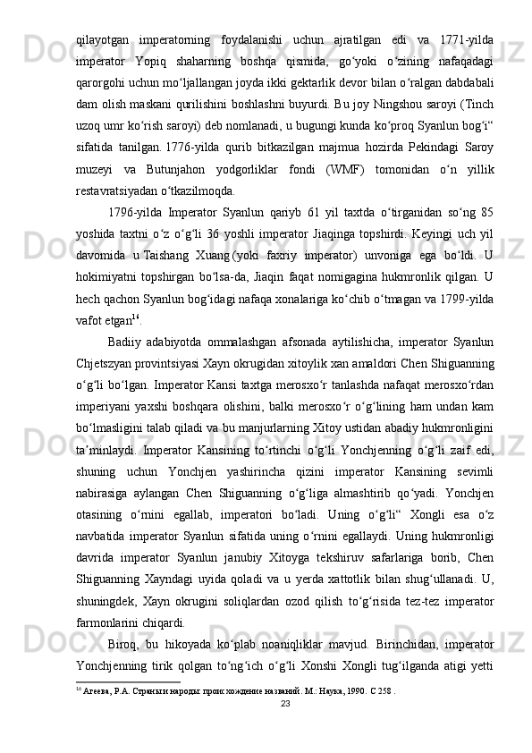 qilayotgan   imperatorning   foydalanishi   uchun   ajratilgan   edi   va   1771-yilda
imperator   Yopiq   shaharning   boshqa   qismida,   go yoki   o zining   nafaqadagiʻ ʻ
qarorgohi uchun mo ljallangan joyda ikki gektarlik devor bilan o ralgan dabdabali	
ʻ ʻ
dam olish maskani qurilishini boshlashni buyurdi. Bu joy Ningshou saroyi (Tinch
uzoq umr ko rish saroyi) deb nomlanadi, u bugungi kunda ko proq Syanlun bog i“	
ʻ ʻ ʻ
sifatida   tanilgan.   1776-yilda   qurib   bitkazilgan   majmua   hozirda   Pekindagi   Saroy
muzeyi   va   Butunjahon   yodgorliklar   fondi   (WMF)   tomonidan   o n   yillik	
ʻ
restavratsiyadan o tkazilmoqda.	
ʻ
1796-yilda   Imperator   Syanlun   qariyb   61   yil   taxtda   o tirganidan   so ng   85	
ʻ ʻ
yoshida   taxtni   o z   o g li   36   yoshli   imperator   Jiaqinga   topshirdi.   Keyingi   uch   yil	
ʻ ʻ ʻ
davomida   u   Taishang   Xuang   (yoki   faxriy   imperator)   unvoniga   ega   bo ldi.   U	
ʻ
hokimiyatni   topshirgan   bo lsa-da,   Jiaqin   faqat   nomigagina   hukmronlik   qilgan.   U	
ʻ
hech qachon Syanlun bog idagi
ʻ   nafaqa xonalariga ko chib o tmagan va 1799-yilda	ʻ ʻ
vafot etgan 16
.
Badiiy   adabiyotda   ommalashgan   afsonada   aytilishicha,   imperator   Syanlun
Chjetszyan   provintsiyasi   Xayn okrugidan xitoylik xan amaldori Chen Shiguanning
o g li bo lgan. Imperator  Kansi  taxtga merosxo r  tanlashda nafaqat merosxo rdan	
ʻ ʻ ʻ ʻ ʻ
imperiyani   yaxshi   boshqara   olishini,   balki   merosxo r   o g lining   ham   undan   kam	
ʻ ʻ ʻ
bo lmasligini talab qiladi va bu manjurlarning Xitoy ustidan abadiy hukmronligini	
ʻ
ta minlaydi.   Imperator   Kansining   to rtinchi   o g li   Yonchjenning   o g li   zaif   edi,
ʼ ʻ ʻ ʻ ʻ ʻ
shuning   uchun   Yonchjen   yashirincha   qizini   imperator   Kansining   sevimli
nabirasiga   aylangan   Chen   Shiguanning   o g liga   almashtirib   qo yadi.   Yonchjen	
ʻ ʻ ʻ
otasining   o rnini   egallab,   imperatori   bo ladi.   Uning   o g li“   Xongli   esa   o z	
ʻ ʻ ʻ ʻ ʻ
navbatida   imperator   Syanlun   sifatida   uning   o rnini   egallaydi.   Uning   hukmronligi	
ʻ
davrida   imperator   Syanlun   janubiy   Xitoyga   tekshiruv   safarlariga   borib,   Chen
Shiguanning   Xayndagi   uyida   qoladi   va   u   yerda   xattotlik   bilan   shug ullanadi.   U,	
ʻ
shuningdek,   Xayn   okrugini   soliqlardan   ozod   qilish   to g risida   tez-tez   imperator	
ʻ ʻ
farmonlarini chiqardi.
Biroq,   bu   hikoyada   ko plab   noaniqliklar   mavjud.   Birinchidan,   imperator	
ʻ
Yonchjenning   tirik   qolgan   to ng ich   o g li   Xonshi   Xongli   tug ilganda   atigi   yetti
ʻ ʻ ʻ ʻ ʻ
16
  Агеева, Р.А. Страны и народы: происхождение названий. М.: Наука, 1990.  C  258 .
23