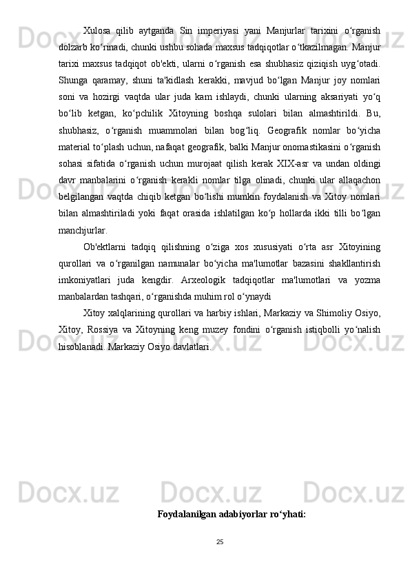 Xulosa   qilib   aytganda   Sin   imperiyasi   yani   Manjurlar   tarixini   o rganishʻ
dolzarb ko rinadi, chunki ushbu sohada maxsus tadqiqotlar o tkazilmagan. Manjur	
ʻ ʻ
tarixi   maxsus   tadqiqot   ob'ekti,   ularni   o rganish   esa   shubhasiz   qiziqish   uyg otadi.	
ʻ ʻ
Shunga   qaramay,   shuni   ta'kidlash   kerakki,   mavjud   bo lgan   Manjur   joy   nomlari	
ʻ
soni   va   hozirgi   vaqtda   ular   juda   kam   ishlaydi,   chunki   ularning   aksariyati   yo q	
ʻ
bo lib   ketgan,   ko pchilik   Xitoyning   boshqa   sulolari   bilan   almashtirildi.   Bu,	
ʻ ʻ
shubhasiz,   o rganish   muammolari   bilan   bog liq.   Geografik   nomlar   bo yicha	
ʻ ʻ ʻ
material to plash uchun, nafaqat geografik, balki Manjur onomastikasini o rganish	
ʻ ʻ
sohasi   sifatida   o rganish   uchun   murojaat   qilish   kerak   XIX-asr   va   undan   oldingi	
ʻ
davr   manbalarini   o rganish   kerakli   nomlar   tilga   olinadi,   chunki   ular   allaqachon	
ʻ
belgilangan   vaqtda   chiqib   ketgan   bo lishi   mumkin   foydalanish   va   Xitoy   nomlari	
ʻ
bilan   almashtiriladi   yoki   faqat   orasida   ishlatilgan   ko p   hollarda   ikki   tilli   bo lgan	
ʻ ʻ
manchjurlar.
Ob'ektlarni   tadqiq   qilishning   o ziga   xos   xususiyati   o rta   asr   Xitoyining	
ʻ ʻ
qurollari   va   o rganilgan   namunalar   bo yicha   ma'lumotlar   bazasini   shakllantirish	
ʻ ʻ
imkoniyatlari   juda   kengdir.   Arxeologik   tadqiqotlar   ma'lumotlari   va   yozma
manbalardan tashqari, o rganishda muhim rol o ynaydi	
ʻ ʻ
Xitoy xalqlarining qurollari va harbiy ishlari, Markaziy va Shimoliy Osiyo,
Xitoy,   Rossiya   va   Xitoyning   keng   muzey   fondini   o rganish   istiqbolli   yo nalish	
ʻ ʻ
hisoblanadi. Markaziy Osiyo davlatlari. 
Foydalanilgan adabiyorlar ro yhati:	
ʻ
25