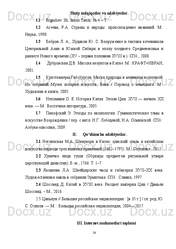 Ilmiy tadqiqotlar va adabiyotlar.
I.1 Ergashev. Sh. Jaxon Tarixi. № 4 – T.
I.2 Агеева,   Р.А.   Страны   и   народы:   происхождение   названий.   М .:
Наука , 1990. 
I.3 Бобров   Л.  А.,   Худяков   Ю.   С.   Вооружение   и  тактика   кочевников
Центральной   Азии   и   Южной   Сибири   в   эпоху   позднего   Средневековья   и
раннего Нового времени (XV – первая половина XVIII в.). СПб., 2008. 
I.4  Дубровская Д.В. Миссия иезуитов в Китае. М .:  КРАФТ + ИВРАН ,
2001. 
I.5 Кунсткамеры Габсбургов. Магия природы и механизм вселенной.
Из   собраний   Музея   истории   искусств,   Вена   /   Перевод   с   немецкого.   М.:
Художник и книга, 2005. 
I.6 Непомнин   О.   Е.   История   Китая:   Эпоха   Цин.   XVII   —   начало   XX
века . — М.:   Восточная литература , 2005.
I.7 Панофский   Э.   Этюды   по   иконологии:   Гуманистические   темы   в
искусстве Возрождения / пер. с англ. Н.Г. Лебедевой, Н.А. Осминской. СПб.:
Азбука-классика, 2009. 
II. Qo shimcha adabiyotlar.ʻ
2.1   Неглинская   М.А.   Шинуазри   в   Китае:   цинский   стиль   в   китайском
искусстве периода трех великих правлений (1662–1795). М.: Спутник+, 2012.
2.2   Хуанчао   лици   туши   (Образцы   предметов   ритуальной   утвари
царствующей династии). Б. м., 1766. Т. 1–7.
2.3   Яковлева   Л.А.   Швейцарские   часы   и   табакерки   XVII–ХХ   века.
Художественная эмаль в собрании Эрмитажа. СПб.: Славия, 1997. 
2.4   Шоссанд   Д.   Китай   в   XVIII   веке.   Расцвет   империи   Цин   /   Дамьен
Шоссанд. – М., 2016. 
2.5  Цяньлун   //   Большая российская энциклопедия   :   [в 35 т.]   / гл. ред.   Ю.
С. Осипов .   —   М.   : Большая российская энциклопедия, 2004—2017.
III .  Internet   malumotlari   toplami
26 
