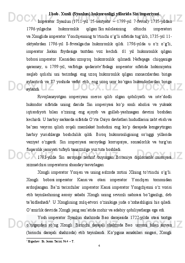 I bob.  Xunli (Syanlun) hukmronligi yillarida Sin imperiyasi.
Imperator   Syanlun   (1711-yil   25-sentyabr   –   1799-yil   7-fevral)   1735-yildan
1796-yilgacha   hukmronlik   qilgan   Sin   sulolasining   oltinchi   imperatori
va   Xonglida   imperator Yonchjenning to rtinchi o g li sifatida tug ilib, 1735-yil 11-ʻ ʻ ʻ ʻ
oktyabrdan   1796-yil   8-fevralgacha   hukmronlik   qildi.     1796-yilda   u   o z   o g li,	
ʻ ʻ ʻ
imperator   Jiakin   foydasiga   taxtdan   voz   kechdi.   61   yil   hukmronlik   qilgan
bobosi   imperator   Kansidan   uzoqroq   hukmronlik   qilmadi.   Nafaqaga   chiqqaniga
qaramay,   u   1799-yil,   vafotiga   qadariste fodagi   imperator   sifatida   hokimiyatni	
ʼ
saqlab   qolishi   uni   tarixdagi   eng   uzoq   hukmronlik   qilgan   monarxlardan   biriga
aylantirdi   va   87   yoshida   vafot   etib,   eng   uzoq   umr   ko rgan   hukmdorlardan   biriga	
ʻ
aylandi.
Rivojlanayotgan   imperiyani   meros   qilib   olgan   qobiliyatli   va   iste dodli	
ʼ
hukmdor   sifatida   uning   darida   Sin   imperiyasi   ko p   sonli   aholisi   va   yuksak	
ʻ
iqtisodiyoti   bilan   o zining   eng   ajoyib   va   gullab-yashnagan   davrini   boshdan	
ʻ
kechirdi. U harbiy sarkarda sifatida   O rta Osiyo	
ʻ   davlatlari hududlarini zabt etish va
ba zan   vayron   qilish   orqali   mamlakat   hududini   eng   ko p   darajada   kengaytirgan	
ʼ ʻ
harbiy   yurishlarga   boshchilik   qildi.   Biroq   hukmronligining   so nggi   yillarida	
ʻ
vaziyat   o zgardi:   Sin   imperiyasi   saroydagi   korrupsiya,   sonsalorlik   va   turg un	
ʻ ʻ
fuqarolik jamiyati tufayli tanazzulga yuz tuta boshladi.
1793-yilda   Sin   saroyiga   tashrif   buyurgan   Britaniya   diplomatik   missiyasi
xizmatchisi imperatorni shunday tasvirlagan: 
Xongli   imperator   Yonjen   va   uning   aslzoda   xotini   XIning   to rtinchi   o g li.	
ʻ ʻ ʻ
Xongli   bobosi   imperator   Kansi   va   otasi   imperator   Yonchjen   tomonidan
ardoqlangan.   Ba zi  tarixchilar	
ʼ     imperator  Kansi   imperator   Yongchjenni  o z  vorisi	ʻ
etib   tayinlashining   asosiy   sababi   Xongli   uning   sevimli   nabirasi   bo lganligi,   deb	
ʻ
ta kidlashadi	
ʼ 1
. U  Xonglining xulq-atvori   o zinikiga  juda  o xshashligini  his  qiladi.	ʻ ʻ
O smirlik davrida Xongli jang san atida mohir va adabiy qobiliyatlarga ega edi.	
ʻ ʼ
Yosh   imperator   Syanlun   shahzoda   Bao   darajasida   1722-yilda   otasi   taxtga
o tirgandan   so ng   Xongli  
ʻ ʻ   Birinchi   darajali   shahzoda   Bao     unvoni   bilan   sinvan
(birinchi   darajali   shahzoda)   etib   tayinlandi.   Ko pgina   amakilari   singari,   Xongli	
ʻ
1
  Ergashev. Sh. Jaxon Tarixi. № 4 – T.
4 