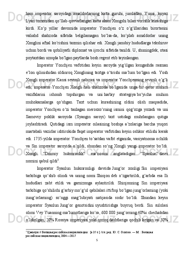 ham   imperator   saroyidagi   amaldorlarning   katta   guruhi,   jumladan,   Yunsi,   knyaz
Lyan tomonidan qo llab-quvvatlangan katta akasi Xongshi bilan vorislik kurashigaʻ
kirdi.   Ko p   yillar   davomida   imperator   Yonchjen   o z   o g illaridan   birortasini	
ʻ ʻ ʻ ʻ
valiahd   shahzoda   sifatida   belgilamagan   bo lsa-da,   ko plab   amaldorlar   uning	
ʻ ʻ
Xonglini afzal ko rishini taxmin qilishar edi. Xongli janubiy hududlarga tekshiruv	
ʻ
uchun bordi va qobiliyatli diplomat va ijrochi sifatida tanildi. U, shuningdek, otasi
poytaxtdan uzoqda bo lgan paytlarda bosh	
ʻ   regent   etib tayinlangan.
Imperator   Yonchjen   vafotidan   keyin   saroyda   yig ilgan   kengashda   rasman	
ʻ
e lon   qilinishidan   oldinroq   Xonglining   taxtga   o tirishi   ma lum   bo lgan   edi.   Yosh	
ʼ ʻ ʼ ʻ
Xongli   imperator Kansi   sevimli nabirasi va imperator Yonchjenning sevimli o g li	
ʻ ʻ
edi;   imperator   Yonchjen   Xongli   hali   shahzoda   bo lganida   unga   bir   qator   muhim	
ʻ
vazifalarini   ishonib   topshirgan   va   uni   harbiy   strategiya   bo yicha   muhim	
ʻ
muhokamalarga   qo shgan.   Taxt   uchun   kurashining   oldini   olish   maqsadida,	
ʻ
imperator   Yonchjen   o zi   tanlagan   merosxo rning   ismini   qog ozga   yozadi   va   uni	
ʻ ʻ ʻ
Samoviy   poklik   saroyida   (Syangin   saroyi)   taxt   ustidagi   muhrlangan   qutiga
joylashtiradi.   Qutidagi   ism   imperator   oilasining   boshqa   a zolariga   barcha   yuqori	
ʼ
martabali vazirlar ishtirokida faqat imperator vafotidan keyin oshkor etilishi kerak
edi. 1735-yilda imperator Yonchjen to satdan vafot etganida, vasiyatnoma ochildi	
ʻ
va   Sin   imperator   saroyida   o qildi,   shundan   so ng   Xongli   yangi   imperator   bo ldi.	
ʻ ʻ ʻ
Xongli   “Doimiy   hukmronlik”   ma nosini   anglatadigan   “Syanlun”	
ʼ   davri
nomini   qabul qildi 2
.
Imperator   Syanlun   hukmronligi   davrida   Jung or   xonligi	
ʻ   Sin   imperiyasi
tarkibiga   qo shib   olindi   va   uning   nomi	
ʻ   Shinjon   deb   o zgartirildi,   g arbda   esa   Ili	ʻ ʻ
hududlari   zabt   etildi   va   garnizonga   aylantirildi.   Shinjonning   Sin   imperiyasi
tarkibiga qo shilishi g arbiy mo g ul qabilalari ittifoqi bo lgan jung orlarning (yoki	
ʻ ʻ ʻ ʻ ʻ ʻ
zung orlarning)   so nggi   mag lubiyati   natijasida   sodir   bo ldi.   Shundan   keyin	
ʻ ʻ ʻ ʻ
imperator   Syanlun   Jung or   genotsidini	
ʻ   uyushtirishga   buyruq   berdi.   Sin   sulolasi
olimi Vey Yuanning ma lumotlariga ko ra, 600 000
ʼ ʻ   jung orning	ʻ   40%i chechakdan
o ldirilgan, 20%	
ʻ   Rossiya imperiyasi   yoki   qozoq   dashtlariga qochib ketgan va 30%
2
  Цяньлун   //   Большая российская энциклопедия   :   [в 35 т.]   / гл. ред.   Ю. С. Осипов .   —   М.   : Большая 
российская энциклопедия, 2004—2017
5 