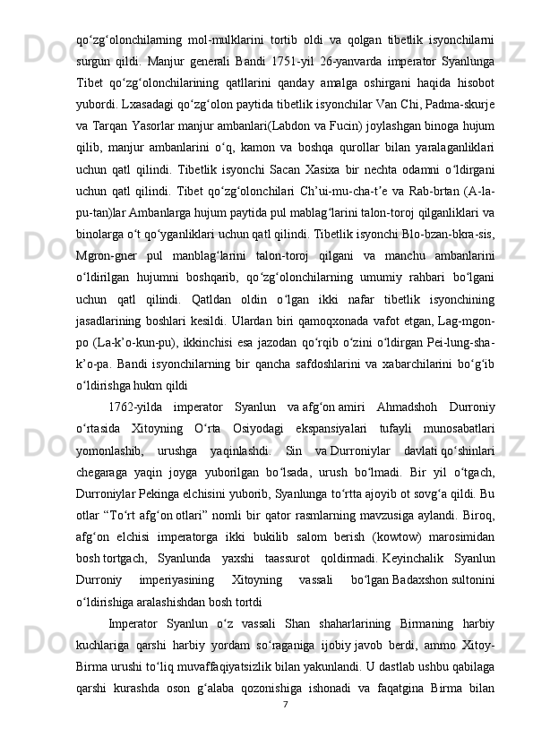 qo zg olonchilarning   mol-mulklarini   tortib   oldi   va   qolgan   tibetlik   isyonchilarniʻ ʻ
surgun   qildi.   Manjur   generali   Bandi   1751-yil   26-yanvarda   imperator   Syanlunga
Tibet   qo zg olonchilarining   qatllarini   qanday   amalga   oshirgani   haqida   hisobot	
ʻ ʻ
yubordi. Lxasadagi qo zg olon paytida tibetlik isyonchilar Van Chi, Padma-skurje	
ʻ ʻ
va Tarqan Yasorlar manjur ambanlari(Labdon va Fucin) joylashgan binoga hujum
qilib,   manjur   ambanlarini   o q,   kamon   va   boshqa   qurollar   bilan   yaralaganliklari	
ʻ
uchun   qatl   qilindi.   Tibetlik   isyonchi   Sacan   Xasixa   bir   nechta   odamni   o ldirgani	
ʻ
uchun   qatl   qilindi.   Tibet   qo zg olonchilari   Ch’ui-mu-cha-t e   va   Rab-brtan   (A-la-	
ʻ ʻ ʼ
pu-tan)lar Ambanlarga hujum paytida pul mablag larini talon-toroj qilganliklari va	
ʻ
binolarga o t qo yganliklari uchun qatl qilindi. Tibetlik isyonchi Blo-bzan-bkra-sis,	
ʻ ʻ
Mgron-gner   pul   manblag larini   talon-toroj   qilgani   va   manchu   ambanlarini	
ʻ
o ldirilgan   hujumni   boshqarib,   qo zg olonchilarning   umumiy   rahbari   bo lgani	
ʻ ʻ ʻ ʻ
uchun   qatl   qilindi.   Qatldan   oldin   o lgan   ikki   nafar   tibetlik   isyonchining	
ʻ
jasadlarining   boshlari   kesildi.   Ulardan   biri   qamoqxonada   vafot   etgan,   Lag-mgon-
po   (La-k’o-kun-pu),   ikkinchisi   esa   jazodan   qo rqib   o zini   o ldirgan   Pei-lung-sha-	
ʻ ʻ ʻ
k’o-pa.   Bandi   isyonchilarning   bir   qancha   safdoshlarini   va   xabarchilarini   bo g ib	
ʻ ʻ
o ldirishga hukm qildi	
ʻ
1762-yilda   imperator   Syanlun   va   afg on	
ʻ   amiri   Ahmadshoh   Durroniy
o rtasida   Xitoyning   O rta   Osiyodagi   ekspansiyalari   tufayli   munosabatlari	
ʻ ʻ
yomonlashib,   urushga   yaqinlashdi.   Sin   va   Durroniylar   davlati   qo shinlari	
ʻ
chegaraga   yaqin   joyga   yuborilgan   bo lsada,   urush   bo lmadi.   Bir   yil   o tgach,	
ʻ ʻ ʻ
Durroniylar Pekinga elchisini yuborib, Syanlunga to rtta ajoyib ot sovg a qildi. Bu	
ʻ ʻ
otlar   “ To rt   afg on	
ʻ ʻ   otlari”   nomli   bir   qator   rasmlarning   mavzusiga   aylandi.   Biroq,
afg on   elchisi   imperatorga   ikki   bukilib   salom   berish   (kowtow)   marosimidan	
ʻ
bosh   tortgach ,   Syanlunda   yaxshi   taassurot   qoldirmadi.   Keyinchalik   Syanlun
Durroniy   imperiyasining   Xitoyning   vassali   bo lgan	
ʻ   Badaxshon   sultonini
o ldirishiga aralashishdan bosh tortdi	
ʻ
Imperator   Syanlun   o z   vassali   Shan   shaharlarining   Birmaning   harbiy	
ʻ
kuchlariga   qarshi   harbiy   yordam   so raganiga   ijobiy	
ʻ   javob   berdi,   ammo   Xitoy-
Birma urushi to liq muvaffaqiyatsizlik bilan yakunlandi. U dastlab ushbu qabilaga	
ʻ
qarshi   kurashda   oson   g alaba   qozonishiga   ishonadi   va   faqatgina   Birma   bilan	
ʻ
7 