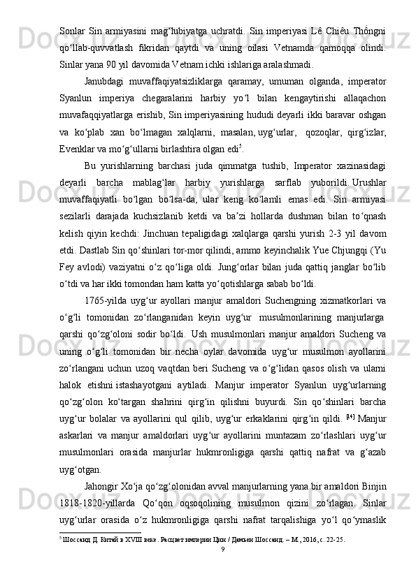 Sonlar   Sin   armiyasini   mag lubiyatga   uchratdi.   Sin   imperiyasi   Lê   Chiêu   Thốngniʻ
qo llab-quvvatlash   fikridan   qaytdi   va   uning   oilasi   Vetnamda   qamoqqa   olindi.	
ʻ
Sinlar yana 90 yil davomida Vetnam ichki ishlariga aralashmadi.
Janubdagi   muvaffaqiyatsizliklarga   qaramay,   umuman   olganda,   imperator
Syanlun   imperiya   chegaralarini   harbiy   yo l   bilan   kengaytirishi   allaqachon	
ʻ
muvafaqqiyatlarga erishib, Sin imperiyasining hududi deyarli ikki baravar oshgan
va   ko plab   xan   bo lmagan   xalqlarni,   masalan,	
ʻ ʻ   uyg urlar	ʻ ,     qozoqlar ,   qirg izlar	ʻ ,
Evenklar   va   mo g ullarni	
ʻ ʻ   birlashtira olgan edi 5
. 
Bu   yurishlarning   barchasi   juda   qimmatga   tushib,   Imperator   xazinasidagi
deyarli   barcha   mablag lar   harbiy   yurishlarga   sarflab   yuborildi.	
ʻ   Urushlar
muvaffaqiyatli   bo lgan   bo lsa-da,   ular   keng   ko lamli   emas   edi.   Sin   armiyasi	
ʻ ʻ ʻ
sezilarli   darajada   kuchsizlanib   ketdi   va   ba zi   hollarda   dushman   bilan   to qnash	
ʼ ʻ
kelish   qiyin   kechdi:   Jinchuan   tepaligidagi   xalqlarga   qarshi   yurish   2-3   yil   davom
etdi. Dastlab Sin qo shinlari tor-mor qilindi, ammo keyinchalik Yue Chjungqi (Yu	
ʻ
Fey   avlodi)   vaziyatni   o z   qo liga   oldi.   Jung orlar   bilan   juda   qattiq   janglar   bo lib	
ʻ ʻ ʻ ʻ
o tdi va har ikki tomondan ham katta yo qotishlarga sabab bo ldi.	
ʻ ʻ ʻ
1765-yilda   uyg ur   ayollari   manjur   amaldori   Suchengning   xizmatkorlari   va	
ʻ
o g li   tomonidan   zo rlanganidan   keyin  	
ʻ ʻ ʻ uyg ur	ʻ     musulmonlarining   manjurlarga  
qarshi   qo zg oloni   sodir   bo ldi.	
ʻ ʻ ʻ     Ush   musulmonlari   manjur   amaldori   Sucheng   va
uning   o g li   tomonidan   bir   necha   oylar   davomida   uyg ur   musulmon   ayollarini
ʻ ʻ ʻ
zo rlangani   uchun   uzoq   vaqtdan   beri   Sucheng   va   o g lidan   qasos   olish   va   ularni	
ʻ ʻ ʻ
halok   etishni   istashayotgani   aytiladi.   Manjur   imperator   Syanlun   uyg urlarning	
ʻ
qo zg olon   ko targan   shahrini   qirg in   qilishni   buyurdi.   Sin   qo shinlari   barcha	
ʻ ʻ ʻ ʻ ʻ
uyg ur   bolalar   va   ayollarini   qul   qilib,   uyg ur   erkaklarini   qirg in   qildi.
ʻ ʻ ʻ   [14]
  Manjur
askarlari   va   manjur   amaldorlari   uyg ur   ayollarini   muntazam   zo rlashlari   uyg ur	
ʻ ʻ ʻ
musulmonlari   orasida   manjurlar   hukmronligiga   qarshi   qattiq   nafrat   va   g azab	
ʻ
uyg otgan. 	
ʻ
Jahongir   Xo ʻ ja   qo ʻ zg ʻ olonidan   avval   manjurlarning   yana   bir   amaldori   Binjin
1818-1820- yillarda   Qo ʻ qon   oqsoqolining   musulmon   qizini   zo ʻ rlagan .   Sinlar
uyg urlar   orasida   o z   hukmronligiga   qarshi   nafrat   tarqalishiga   yo l   qo ymaslik
ʻ ʻ ʻ ʻ
5
  Шоссанд Д. Китай в XVIII веке. Расцвет империи Цин / Дамьен Шоссанд. – М., 2016, с. 22-25.
9 