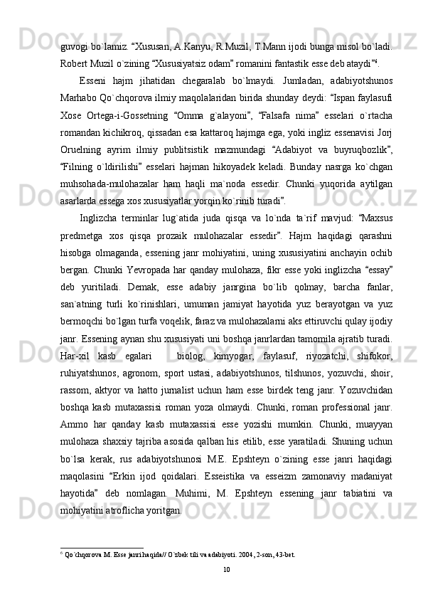 guvogi bo`lamiz.  Xususan, A.Kanyu, R.Muzil, T.Mann ijodi bunga misol bo`ladi.
Robert Muzil o`zining  Xususiyatsiz odam  romanini fantastik esse deb ataydi	
   6
. 
Esseni   hajm   jihatidan   chegaralab   bo`lmaydi.   Jumladan,   adabiyotshunos
Marhabo Qo`chqorova ilmiy maqolalaridan birida shunday deydi:  Ispan faylasufi	

Xose   Ortega-i-Gossetning   Omma   g`alayoni ,   Falsafa   nima   esselari   o`rtacha	
   
romandan kichikroq, qissadan esa kattaroq hajmga ega, yoki ingliz essenavisi Jorj
Oruelning   ayrim   ilmiy   publitsistik   mazmundagi   Adabiyot   va   buyruqbozlik ,	
 
Filning   o`ldirilishi   esselari   hajman   hikoyadek   keladi.   Bunday   nasrga   ko`chgan	
 
muhsohada-mulohazalar   ham   haqli   ma`noda   essedir.   Chunki   yuqorida   aytilgan
asarlarda essega xos xususiyatlar yorqin ko`rinib turadi .	

Inglizcha   terminlar   lug`atida   juda   qisqa   va   lo`nda   ta`rif   mavjud:   Maxsus	

predmetga   xos   qisqa   prozaik   mulohazalar   essedir .   Hajm   haqidagi   qarashni	

hisobga   olmaganda,   essening   janr   mohiyatini,   uning   xususiyatini   anchayin   ochib
bergan. Chunki  Yevropada har  qanday mulohaza, fikr esse  yoki inglizcha  essay	
 
deb   yuritiladi.   Demak,   esse   adabiy   janrgina   bo`lib   qolmay,   barcha   fanlar,
san`atning   turli   ko`rinishlari,   umuman   jamiyat   hayotida   yuz   berayotgan   va   yuz
bermoqchi bo`lgan turfa voqelik, faraz va mulohazalarni aks ettiruvchi qulay ijodiy
janr. Essening aynan shu xususiyati uni boshqa janrlardan tamomila ajratib turadi.
Har-xil   kasb   egalari     biolog,   kimyogar,   faylasuf,   riyozatchi,   shifokor,	

ruhiyatshunos,   agronom,   sport   ustasi,   adabiyotshunos,   tilshunos,   yozuvchi,   shoir,
rassom,   aktyor   va   hatto   jurnalist   uchun   ham   esse   birdek   teng   janr.   Yozuvchidan
boshqa   kasb   mutaxassisi   roman   yoza   olmaydi.   Chunki,   roman   professional   janr.
Ammo   har   qanday   kasb   mutaxassisi   esse   yozishi   mumkin.   Chunki,   muayyan
mulohaza shaxsiy tajriba asosida  qalban his etilib, esse yaratiladi. Shuning uchun
bo`lsa   kerak,   rus   adabiyotshunosi   M.E.   Epshteyn   o`zining   esse   janri   haqidagi
maqolasini   Erkin   ijod   qoidalari.   Esseistika   va   esseizm   zamonaviy   madaniyat	

hayotida   deb   nomlagan.   Muhimi,   M.   Epshteyn   essening   janr   tabiatini   va	

mohiyatini atroflicha yoritgan.
6
 Qo`chqorova M. Esse janri haqida// O`zbek tili va adabiyoti. 2004, 2-son, 43-bet.
10 