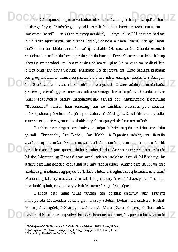 N. Rahimjonovning esse va badiachilik bo`yicha qilgan ilmiy tadqiqotlari ham
e`tiborga   loyiq.   Badialarga   yaxlit   estetik   butunlik   baxsh   etuvchi   narsa   bu  	 
san`atkor   meni     san`tkor   dunyoqarashidir ,     deydi   olim.	
  	  7
  U   esse   va   badiani
bir-biridan   ajratmaydi,   bir   o`rinda   esse ,   ikkinchi   o`rinda   badia   deb   qo`llaydi.	
   
Balki   olim   bu   ikkala   janrni   bir   xil   ijod   shakli   deb   qaragandir.   Chunki   esseistik
mulohazalar sof holda ham, qorishiq holda ham qo`llanilishi mumkin. Muallifning
shaxsiy   munosabati,   mulohazalarning   xilma-xilligiga   ko`ra   esse   va   badiani   bir-
biriga   teng   janr   deyish   o`rinli.   Marhabo   Qo`chqorova   esa   Esse   badiaga   nisbatan	

kengroq tushuncha, ammo bu janrlar bir-birini inkor etmagan holda, biri Sharqda,
biri G`arbda o`z-o`zicha shakllandi	
 8
,   deb yozadi. O`zbek adabiyotimizda badia	
janrining   etimalogiyasi   mumtoz   adabiyotimizga   borib   taqaladi.   Chunki   qadim
Sharq   adabiyotida   badiiy   maqolanavislik   san`ati   bor.   Shuningdek,   Boburning
Boburnoma   asarida   ham   essening   janr   ko`rinishlari,   xususan,   yo`l   xotirasi,	
 
ocherk, shaxsiy kechinmalar,ilmiy mulohaza shaklidagi turfa xil fikrlar mavjudki,
asarni esse janrining mumtoz shakli deyishimizga yetarlicha asos bo`ladi.
G`arbda   esse   degan   terminning   vujudga   kelishi   haqida   turlicha   taxminlar
yuradi.   Chunonchi,   Jan   Berkli,   Jon   Kohh,   A.Papaning   adabiy   va   falsafiy
asarlarining   nomidan   kelib   chiqqan   bo`lishi   mumkin,   ammo   janr   nomi   bo`lib
yaratilmagan,   degan   qarash   shular   jumlasidandir.   Ammo   esse   janr   nomi   sifatida
Mishel Montenning  Esselar  asari orqali adabiy istelohga kiritildi. M.Epshteyn bu	
 
asarni essening genetic kodi sifatida ilmiy tadqiq qiladi. Ammo esse uslubi va esse
shaklidagi risolalarning paydo bo`lishini Platon dialoglaridayoq kuzatish mumkin. 9
Platonning falsafiy risolalarida muallifning shaxsiy  meni ,  shaxsiy ovoz , o`zini-	
   
o`zi tahlil qilish, mulohaza yuritish birinchi planga chiqarilgan.
G`arbda   esse   ming   yillik   tarixga   ega   bo`lgan   qadimiy   janr.   Fransuz
adabiyotida   Montendan   boshlangan   falsafiy   estetika   Dekart,   Laroshfuko,   Paskal,
Volter,   shuningdek,   XX   asr   yozuvchilari   A.  Morua,   Sartr,   Kamyu,  Kafka   ijodida
davom etdi. Janr taraqqiyotini ko`zdan kechirar ekanmiz, bu janr asrlar davomida
7
 Rahimjonov N. Badia haqida // O`zbek tili va adabiyoti. 1983. 5-son, 21-bet.
8
 Qo`chqorova M: Komil insonga intiqlik // Jajji tadqiqot.  2002. 3-son, 41-bet.
9
 Platonning “Davlat”asari ko`zda tutiladi.
11 