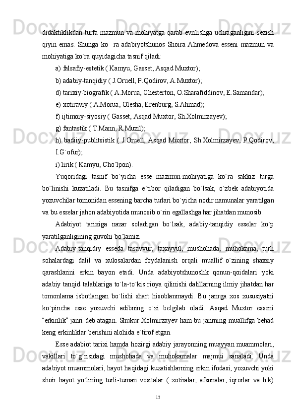 didaktiklikdan turfa mazmun va mohiyatga qarab evrilishga uchraganligini  sezish
qiyin   emas.   Shunga   ko ra   adabiyotshunos   Shoira   Ahmedova   esseni   mazmun   va
mohiyatiga ko`ra quyidagicha tasnif qiladi:
a) falsafiy-estetik ( Kamyu, Gasset, Asqad Muxtor);
b) adabiy-tanqidiy ( J.Oruell, P.Qodirov, A.Muxtor);
d) tarixiy-biografik ( A.Morua, Chesterton, O.Sharafiddinov, E.Samandar);
e) xotiraviy ( A.Morua, Olesha, Erenburg, S.Ahmad);
f) ijtimoiy-siyosiy ( Gasset, Asqad Muxtor, Sh.Xolmirzayev);
g) fantastik ( T.Mann, R.Muzil);
h)   badiiy-publitsistik   (   J.Oruell,   Asqad   Muxtor,   Sh.Xolmirzayev,   P.Qodirov,
I.G`ofur);
i) lirik ( Kamyu, Cho`lpon).
Yuqoridagi   tasnif   bo`yicha   esse   mazmun-mohiyatiga   ko`ra   sakkiz   turga
bo`linishi   kuzatiladi.   Bu   tasnifga   e`tibor   qiladigan   bo`lsak,   o`zbek   adabiyotida
yozuvchilar tomonidan essening barcha turlari bo`yicha nodir namunalar yaratilgan
va bu esselar jahon adabiyotida munosib o`rin egallashga har jihatdan munosib.
Adabiyot   tarixiga   nazar   soladigan   bo`lsak,   adabiy-tanqidiy   esselar   ko`p
yaratilganligining guvohi bo`lamiz.
Adabiy-tanqidiy   esseda   tasavvur,   taxayyul,   mushohada,   muhokama,   turli
sohalardagi   dalil   va   xulosalardan   foydalanish   orqali   muallif   o`zining   shaxsiy
qarashlarini   erkin   bayon   etadi.   Unda   adabiyotshunoslik   qonun-qoidalari   yoki
adabiy tanqid talablariga to`la-to`kis rioya qilinishi  dalillarning ilmiy jihatdan har
tomonlama   isbotlangan   bo`lishi   shart   hisoblanmaydi.   Bu   janrga   xos   xususiyatni
ko`pincha   esse   yozuvchi   adibning   o`zi   belgilab   oladi.   Asqad   Muxtor   esseni
erkinlik  janri deb atagan. Shukur Xolmirzayev ham bu janrning muallifga behad	
 
keng erkinliklar berishini alohida e`tirof etgan.
Esse adabiot tarixi hamda hozirgi adabiy jarayonning muayyan muammolari,
vakillari   to`g`risidagi   mushohada   va   muhokamalar   majmui   sanaladi.   Unda
adabiyot muammolari, hayot haqidagi kuzatishlarning erkin ifodasi, yozuvchi yoki
shoir   hayot   yo`lining   turli-tuman   vositalar   (   xotiralar,   afsonalar,   iqrorlar   va   h.k)
12 