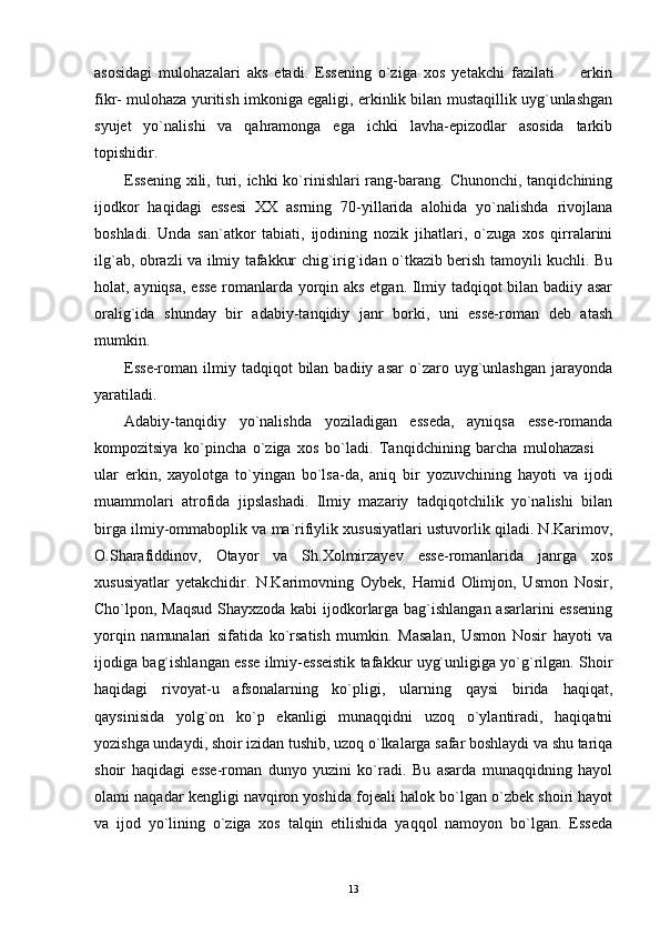 asosidagi   mulohazalari   aks   etadi.   Essening   o`ziga   xos   yetakchi   fazilati     erkin
fikr- mulohaza yuritish imkoniga egaligi, erkinlik bilan mustaqillik uyg`unlashgan
syujet   yo`nalishi   va   qahramonga   ega   ichki   lavha-epizodlar   asosida   tarkib
topishidir.
Essening  xili, turi, ichki   ko`rinishlari  rang-barang.  Chunonchi,  tanqidchining
ijodkor   haqidagi   essesi   XX   asrning   70-yillarida   alohida   yo`nalishda   rivojlana
boshladi.   Unda   san`atkor   tabiati,   ijodining   nozik   jihatlari,   o`zuga   xos   qirralarini
ilg`ab, obrazli va ilmiy tafakkur chig`irig`idan o`tkazib berish tamoyili kuchli. Bu
holat, ayniqsa, esse romanlarda yorqin aks etgan. Ilmiy tadqiqot bilan badiiy asar
oralig`ida   shunday   bir   adabiy-tanqidiy   janr   borki,   uni   esse-roman   deb   atash
mumkin.
Esse-roman  ilmiy  tadqiqot  bilan  badiiy  asar   o`zaro  uyg`unlashgan   jarayonda
yaratiladi.
Adabiy-tanqidiy   yo`nalishda   yoziladigan   esseda,   ayniqsa   esse-romanda
kompozitsiya   ko`pincha   o`ziga   xos   bo`ladi.   Tanqidchining   barcha   mulohazasi  	

ular   erkin,   xayolotga   to`yingan   bo`lsa-da,   aniq   bir   yozuvchining   hayoti   va   ijodi
muammolari   atrofida   jipslashadi.   Ilmiy   mazariy   tadqiqotchilik   yo`nalishi   bilan
birga ilmiy-ommaboplik va ma`rifiylik xususiyatlari ustuvorlik qiladi. N.Karimov,
O.Sharafiddinov,   Otayor   va   Sh.Xolmirzayev   esse-romanlarida   janrga   xos
xususiyatlar   yetakchidir.   N.Karimovning   Oybek,   Hamid   Olimjon,   Usmon   Nosir,
Cho`lpon, Maqsud Shayxzoda kabi ijodkorlarga bag`ishlangan asarlarini essening
yorqin   namunalari   sifatida   ko`rsatish   mumkin.   Masalan,   Usmon   Nosir   hayoti   va
ijodiga bag`ishlangan esse ilmiy-esseistik tafakkur uyg`unligiga yo`g`rilgan. Shoir
haqidagi   rivoyat-u   afsonalarning   ko`pligi,   ularning   qaysi   birida   haqiqat,
qaysinisida   yolg`on   ko`p   ekanligi   munaqqidni   uzoq   o`ylantiradi,   haqiqatni
yozishga undaydi, shoir izidan tushib, uzoq o`lkalarga safar boshlaydi va shu tariqa
shoir   haqidagi   esse-roman   dunyo   yuzini   ko`radi.   Bu   asarda   munaqqidning   hayol
olami naqadar kengligi navqiron yoshida fojeali halok bo`lgan o`zbek shoiri hayot
va   ijod   yo`lining   o`ziga   xos   talqin   etilishida   yaqqol   namoyon   bo`lgan.   Esseda
13 