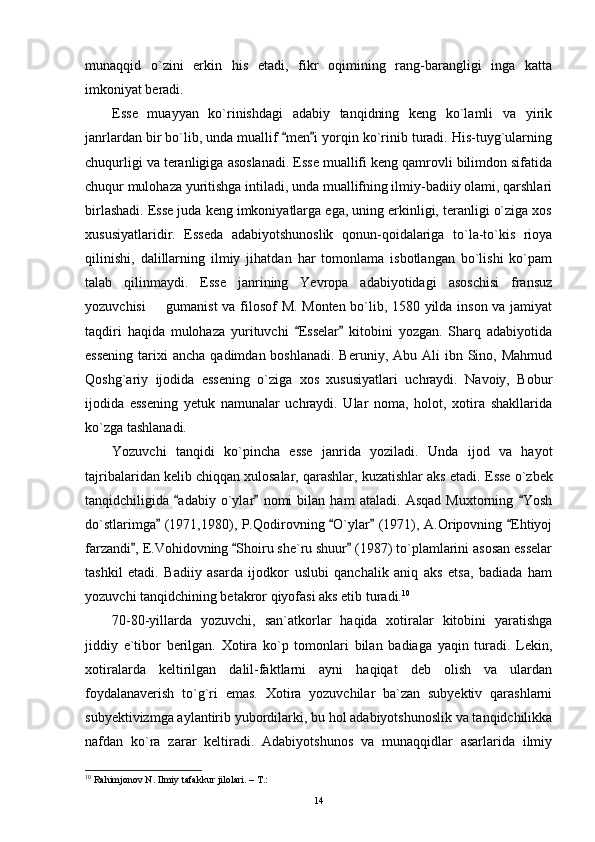 munaqqid   o`zini   erkin   his   etadi,   fikr   oqimining   rang-barangligi   inga   katta
imkoniyat beradi.
Esse   muayyan   ko`rinishdagi   adabiy   tanqidning   keng   ko`lamli   va   yirik
janrlardan bir bo`lib, unda muallif  men i yorqin ko`rinib turadi. His-tuyg`ularning 
chuqurligi va teranligiga asoslanadi. Esse muallifi keng qamrovli bilimdon sifatida
chuqur mulohaza yuritishga intiladi, unda muallifning ilmiy-badiiy olami, qarshlari
birlashadi. Esse juda keng imkoniyatlarga ega, uning erkinligi, teranligi o`ziga xos
xususiyatlaridir.   Esseda   adabiyotshunoslik   qonun-qoidalariga   to`la-to`kis   rioya
qilinishi,   dalillarning   ilmiy   jihatdan   har   tomonlama   isbotlangan   bo`lishi   ko`pam
talab   qilinmaydi.   Esse   janrining   Yevropa   adabiyotidagi   asoschisi   fransuz
yozuvchisi   gumanist  va filosof  M. Monten bo`lib, 1580 yilda inson va jamiyat	

taqdiri   haqida   mulohaza   yurituvchi   Esselar   kitobini   yozgan.   Sharq   adabiyotida	
 
essening   tarixi   ancha  qadimdan boshlanadi.  Beruniy,  Abu  Ali   ibn Sino,  Mahmud
Qoshg`ariy   ijodida   essening   o`ziga   xos   xususiyatlari   uchraydi.   Navoiy,   Bobur
ijodida   essening   yetuk   namunalar   uchraydi.   Ular   noma,   holot,   xotira   shakllarida
ko`zga tashlanadi.
Yozuvchi   tanqidi   ko`pincha   esse   janrida   yoziladi.   Unda   ijod   va   hayot
tajribalaridan kelib chiqqan xulosalar, qarashlar, kuzatishlar aks etadi.  Esse o`zbek
tanqidchiligida   adabiy   o`ylar   nomi   bilan   ham   ataladi.   Asqad   Muxtorning   Yosh	
  
do`stlarimga  (1971,1980), P.Qodirovning  O`ylar  (1971), A.Oripovning  Ehtiyoj	
   
farzandi , E.Vohidovning  Shoiru she`ru shuur  (1987) to`plamlarini asosan esselar	
  
tashkil   etadi.   Badiiy   asarda   ijodkor   uslubi   qanchalik   aniq   aks   etsa,   badiada   ham
yozuvchi tanqidchining betakror qiyofasi aks etib turadi. 10
70-80-yillarda   yozuvchi,   san`atkorlar   haqida   xotiralar   kitobini   yaratishga
jiddiy   e`tibor   berilgan.   Xotira   ko`p   tomonlari   bilan   badiaga   yaqin   turadi.   Lekin,
xotiralarda   keltirilgan   dalil-faktlarni   ayni   haqiqat   deb   olish   va   ulardan
foydalanaverish   to`g`ri   emas.   Xotira   yozuvchilar   ba`zan   subyektiv   qarashlarni
subyektivizmga aylantirib yubordilarki, bu hol adabiyotshunoslik va tanqidchilikka
nafdan   ko`ra   zarar   keltiradi.   Adabiyotshunos   va   munaqqidlar   asarlarida   ilmiy
10
 Rahimjonov N. Ilmiy tafakkur jilolari. – T.:
14 