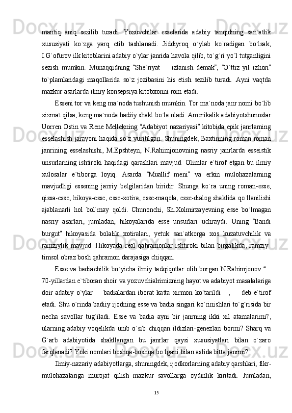 mantiq   aniq   sezilib   turadi.   Yozuvchilar   esselarida   adabiy   tanqidning   san`atlik
xususiyati   ko`zga   yarq   etib   tashlanadi.   Jiddiyroq   o`ylab   ko`radigan   bo`lsak,
I.G`ofurov ilk kitoblarini adabiy o`ylar janrida havola qilib, to`g`ri yo`l tutganligini
sezish   mumkin.   Munaqqidning   She`riyat     izlanish   demak ,   O`ttiz   yil   izhori   	
to`plamlaridagi   maqollarida   so`z   jozibasini   his   etish   sezilib   turadi.   Ayni   vaqtda
mazkur asarlarda ilmiy konsepsiya kitobxonni rom etadi.
Esseni tor va keng ma`noda tushunish mumkin. Tor ma`noda janr nomi bo`lib
xizmat qilsa, keng ma`noda badiiy shakl bo`la oladi. Amerikalik adabiyotshunoslar
Uorren Ostin va Rene Mellekning  Adabiyot nazariyasi  kitobida epik janrlarning	
 
esselashish jarayoni haqida so`z yuritilgan. Shuningdek, Baxtinning roman roman
janrining   esselashishi,   M.Epshteyn,   N.Rahimjonovning   nasriy   janrlarda   esseistik
unsurlarning   ishtiroki   haqidagi   qarashlari   mavjud.   Olimlar   e`tirof   etgan   bu   ilmiy
xulosalar   e`tiborga   loyiq.   Asarda   Muallif   meni   va   erkin   mulohazalarning	
 
mavjudligi   essening   janriy   belgilaridan   biridir.   Shunga   ko`ra   uning   roman-esse,
qissa-esse, hikoya-esse, esse-xotira, esse-maqola, esse-dialog shaklida qo`llanilishi
ajablanarli   hol   bol`may   qoldi.   Chunonchi,   Sh.Xolmirzayevning   esse   bo`lmagan
nasriy   asarlari,   jumladan,   hikoyalarida   esse   unsurlari   uchraydi.   Uning   Bandi	

burgut   hikoyasida   bolalik   xotiralari,   yetuk   san`atkorga   xos   kuzatuvchilik   va	

ramziylik   mavjud.   Hikoyada   real   qahramonlar   ishtiroki   bilan   birgalikda,   ramziy-
timsol obraz bosh qahramon darajasiga chiqqan.
Esse va badiachilik bo`yicha ilmiy tadqiqotlar olib borgan N.Rahimjonov 	

70-yillardan e`tiboran shoir va yozuvchialrimizning hayot va adabiyot masalalariga
doir   adabiy   o`ylar     badialardan   iborat   katta   xirmon   ko`tarildi   ,     deb   e`tirof	
  
etadi. Shu o`rinda badiiy ijodning esse va badia singari ko`rinishlari to`g`risida bir
necha   savollar   tug`iladi.   Esse   va   badia   ayni   bir   janrning   ikki   xil   atamalarimi?,
ularning   adabiy   voqelikda   unib   o`sib   chiqqan   ildizlari-genezlari   bormi?   Sharq   va
G`arb   adabiyotida   shakllangan   bu   janrlar   qaysi   xususiyatlari   bilan   o`zaro
farqlanadi?  Yoki nomlari boshqa-boshqa bo`lgani bilan aslida bitta janrmi?
Ilmiy-nazariy adabiyotlarga, shuningdek, ijodkorlarning adabiy qarshlari, fikr-
mulohazalariga   murojat   qilish   mazkur   savollarga   oydinlik   kiritadi.   Jumladan,
15 