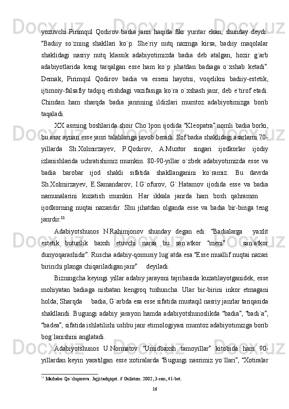yozuvchi   Pirimqul   Qodirov   badia   janri   haqida   fikr   yuritar   ekan,   shunday   deydi:
Badiiy   so`zning   shakllari   ko`p.   She`riy   nutq   nazmga   kirsa,   badiiy   maqolalar
shaklidagi   nasriy   nutq   klassik   adabiyotimizda   badia   deb   atalgan,   hozir   g`arb
adabiyotlarida   keng   tarqalgan   esse   ham   ko`p   jihatdan   badiaga   o`xshab   ketadi .	

Demak,   Pirimqul   Qodirov   badia   va   esseni   hayotni,   voqelikni   badiiy-estetik,
ijtimoiy-falsafiy tadqiq etishdagi  vazifasiga ko`ra o`xshash  janr, deb e`tirof etadi.
Chindan   ham   sharqda   badia   janrining   ildizlari   mumtoz   adabiyotimizga   borib
taqaladi. 
XX asrning boshlarida shoir Cho`lpon ijodida  Kleopatra  nomli badia borki,	
 
bu asar aynan esse janri talablariga javob beradi. Sof badia shaklidagi asarlarni 70-
yillarda   Sh.Xolmirzayev,   P.Qodirov,   A.Muxtor   singari   ijodkorlar   ijodiy
izlanishlarida   uchratishimiz   mumkin.   80-90-yillar   o`zbek   adabiyotimizda   esse   va
badia   barobar   ijod   shakli   sifatida   shakllanganini   ko`ramiz.   Bu   davrda
Sh.Xolmirzayev,   E.Samandarov,   I.G`ofurov,   G`.Hatamov   ijodida   esse   va   badia
namunalarini   kuzatish   mumkin.   Har   ikkala   janrda   ham   bosh   qahramon  	

ijodkorning   nuqtai   nazaridir.   Shu   jihatdan   olganda   esse   va   badia   bir-biriga   teng
janrdir. 11
Adabiyotshunos   N.Rahimjonov   shunday   degan   edi:   Badialarga   yaxlit	
	
estetik   butunlik   baxsh   etuvchi   narsa   bu   san`atkor   meni     san`atkor	
 	
dunyoqarashidir . Ruscha adabiy-qomusiy lug`atda esa  Esse muallif nuqtai nazari	
 
birinchi planga chiqariladigan janr    deyiladi.	

Bizningcha keyingi yillar adabiy jarayoni tajribasida kuzatilayotganidek, esse
mohiyatan   badiaga   nisbatan   kengroq   tushuncha.   Ular   bir-birini   inkor   etmagani
holda, Sharqda   badia, G`arbda esa esse sifatida mustaqil nasriy janrlar tariqasida	

shakllandi.   Bugungi   adabiy   jarayon   hamda   adabiyotshunoslikda   badia ,   badi`a ,	
   
badea , sifatida ishlatilishi ushbu janr etimologiyasi mumtoz adabiyotimizga borib	
 
bog`lanishini anglatadi.
Adabiyotshunos   U.Normatov   Umidbaxsh   tamoyillar   kitobida   ham   90-	
 
yillardan   keyin   yaratilgan   esse   xotiralarda   Bugungi   nasrimiz   yo`llari ,   Xotiralar	
  
11
 Marhabo Qo`chqorova. Jajji tadqiqot. // Guliston. 2002, 3-son, 41-bet.
16 