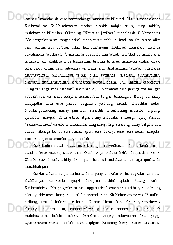 jozibasi   maqolasida   esse   namunalariga   munosabat   bildiradi.  Ushbu   maqolalarida
S.Ahmad   va   Sh.Xolmirzayev   esselari   alohida   tadqiq   etilib,   qisqa   tahliliy
mulohazalar   bildirilan.   Olimning   Xotiralar   jozibasi   maqolasida   S.Ahmadning	
 
Yo`qotganlarim   va   topganlarim   esse-xotirasi   tahlil   qilinadi   va   shu   yerda   olim	
 
esse   janriga   xos   bo`lgan   erkin   kompozitsiyani   S.Ahmad   xotiralari   misolida
quyidagicha   ta`riflaydi:   Nazarimda   yozuvchining   tabiati,   iste`dod   yo`nalishi   o`zi	

tanlagan   janr   shakliga   mos   tushganini,   bisotini   to`laroq   namoyon   etolsa   kerak.
Bilamizki,   xotira,   esse   subyektiv   va   erkin   janr.   Said   Ahmad   tabiatan   qoliplarga
tushmaydigan,   S.Zunnunova   ta`biri   bilan   aytganda,   talablarni   suymaydigan,
o`gitlarni   xushlamaydigan,   o`yinqaroq,   bevosh   odam.   Shu   jihatdan   esse-xotira
uning   tabiatiga   mos   tushgan .   Ko`rinadiki,   U.Normatov   esse   janriga   xos   bo`lgan	

subyektivlik   va   erkin   iodiylik   xususiyatini   to`g`ri   baholagan.   Biroq   bu   ilmiy
tadqiqotlar   ham   esse   janrini   o`rganish   yo`lidagi   kichik   izlanishlar   xolos.
N.Rahimjonovning   nasriy   janrlarda   esseistik   unsurlarning   ishtiroki   haqidagi
qarashlari   mavjud.   Olim   e`tirof   etgan   ilmiy   xulosalar   e`tiborga   loyiq.   Asarda
Yozuvchi meni  va erkin mulohazalarining mavjudligi essening janriy belgilaridan	
 
biridir.   Shunga   ko`ra,   esse-roman,   qissa-esse,   hikoya-esse,   esse-xotira,   maqola-
esse, dialog-esse teminlari paydo bo`ldi.
Esse   badiiy   ijodda   xuddi   ocherk   singari   razvedkachi   rolini   o`taydi.   Biroq
bundan   esse   yuzaki,   sinov   janri   ekan   degan   xulosa   kelib   chiqmasligi   kerak.	
 
Chunki   esse   falsafiy-tahlily   fikr-o`ylar,   turli   xil   mulohazalar   asosiga   quriluvchi
murakkab janr.
Esselarda ham rivojlanib boruvchi hayotiy voqealar va bu voqealar zaminida
shakllangan   xarakterlar   syujet   chizig`ini   tashkil   qiladi.   Shunga   ko`ra,
S.Ahmadning   Yo`qotganlarim   va   topganlarim   esse-xotiralarida   yozuvchining	
 
o`zi  uyushtiruvchi komponent  b`olib xizmat qilsa, Sh.Xolmirzayevning  Binafsha	

hidlang,   amaki   turkum   esselarida   O`lmas   Umarbekov   obrazi   yozuvchining	

shaxsiy   kechinmalarini,   qahramonlarninig   o`zaro   munosabatini,   paradoksli
mulohazalarni   tafsilot   sifatida   kiritilgan   voqeiy   hikoyalarni   bitta   joyga
uyushtiruvchi   markaz   bo`lib   xizmat   qilgan.   Essening   kompozitsion   tuzilishida
17 