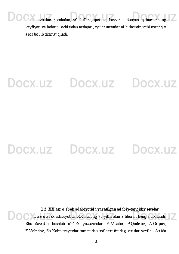 tabiat   lavhalari,   jumladan,   yil   fasllari,   qushlar,   hayvonot   dunyosi   qahramonning
kayfiyati va holatini ochishdan tashqari, syujet unsurlarini birlashtiruvchi mantiqiy
asos bo`lib xizmat qiladi.
1.2. XX asr o`zbek adabiyotida yaratilgan adabiy-tanqidiy esselar
Esse o`zbek adabiyotida XX asrning 70-yillaridan e`tiboran keng shakllandi.
Shu   davrdan   boshlab   o`zbek   yozuvchilari   A.Muxtor,   P.Qodirov,   A.Oripov,
E.Vohidov, Sh.Xolmirzayevlar tomonidan sof esse tipidagi asarlar yozildi. Aslida
18 