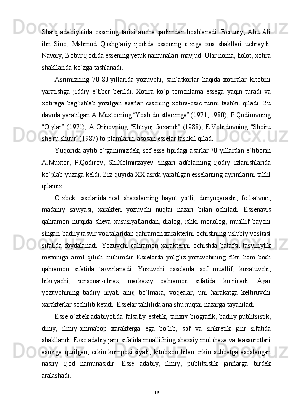 Sharq   adabiyotida   essening   tarixi   ancha   qadimdan   boshlanadi.   Beruniy,   Abu   Ali
ibn   Sino,   Mahmud   Qoshg`ariy   ijodida   essening   o`ziga   xos   shakllari   uchraydi.
Navoiy, Bobur ijodida essening yetuk namunalari mavjud. Ular noma, holot, xotira
shakllarida ko`zga tashlanadi.
Asrimizning   70-80-yillarida   yozuvchi,   san`atkorlar   haqida   xotiralar   kitobini
yaratishga   jiddiy   e`tibor   berildi.   Xotira   ko`p   tomonlama   essega   yaqin   turadi   va
xotiraga   bag`ishlab   yozilgan   asarlar   essening   xotira-esse   turini   tashkil   qiladi.   Bu
davrda yaratilgan A.Muxtorning  Yosh do`stlarimga  (1971, 1980), P.Qodirovning 
O`ylar   (1971),   A.Oripovning   Ehtiyoj   farzandi   (1988),   E.Vohidovning   Shoiru	
    
she`ru shuur  (1987) to`plamlarini asosan esselar tashkil qiladi.	

Yuqorida aytib o`tganimizdek, sof esse tipidagi asarlar 70-yillardan e`tiboran
A.Muxtor,   P.Qodirov,   Sh.Xolmirzayev   singari   adiblarning   ijodiy   izlanishlarida
ko`plab yuzaga keldi. Biz quyida XX asrda yaratilgan esselarning ayrimlarini tahlil
qilamiz.
O`zbek   esselarida   real   shaxslarning   hayot   yo`li,   dunyoqarashi,   fe`l-atvori,
madaniy   saviyasi,   xarakteri   yozuvchi   nuqtai   nazari   bilan   ochiladi.   Essenavis
qahramon   nutqida   sheva   xususiyatlaridan,   dialog,   ishki   monolog,   muallif   bayoni
singari badiiy tasvir vositalaridan qahramon xarakterini ochishning uslubiy vositasi
sifatida   foydalanadi.   Yozuvchi   qahramon   xarakterini   ochishda   batafsil   tasviriylik
mezoniga   amal   qilish   muhimdir.   Esselarda   yolg`iz   yozuvchining   fikri   ham   bosh
qahramon   sifatida   tasvirlanadi.   Yozuvchi   esselarda   sof   muallif,   kuzatuvchi,
hikoyachi,   personaj-obraz,   markaziy   qahramon   sifatida   ko`rinadi.   Agar
yozuvchining   badiiy   niyati   aniq   bo`lmasa,   voqealar,   uni   harakatga   keltiruvchi
xarakterlar sochilib ketadi. Esselar tahlilida ana shu nuqtai nazarga tayaniladi.
Esse o`zbek adabiyotida falsafiy-estetik, tarixiy-biografik, badiiy-publitsistik,
diniy,   ilmiy-ommabop   xarakterga   ega   bo`lib,   sof   va   sinkretik   janr   sifatida
shakllandi. Esse adabiy janr sifatida muallifning shaxsiy mulohaza va taassurotlari
asosiga   qurilgan,   erkin   kompozitsiyali,   kitobxon   bilan   erkin   suhbatga   asoslangan
nasriy   ijod   namunasidir.   Esse   adabiy,   ilmiy,   publitsistik   janrlarga   birdek
aralashadi.
19 