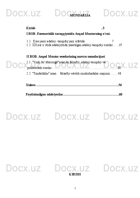 M UNDARIJA
Kirish .. 3
I BOB. Essenavislik taraqqiyotida Asqad Muxtorning o‘rni.
        1.1.  Esse janri adabiy- tanqidiy janr sifatida . 7	
 
1.2. XX asr o`zbek adabiyotida yaratilgan adabiy-tanqidiy esselar… ... 19
II BOB. Asqad Muxtor esselarining mavzu-mundarijasi
2.1.  Yosh do‘stlarimga  asarida falsafiy, adabiy-tanqidiy va	
 
 publitsistik esselar................................................................................30
2.2.  Tundaliklar  asari  falsafiy-estetik mushohadalar majmui..........48
 	
       Xulosa ....................................................................................................5 6
       Foydalanilgan adabiyotlar.................................................................... 60
KIRISH
2 