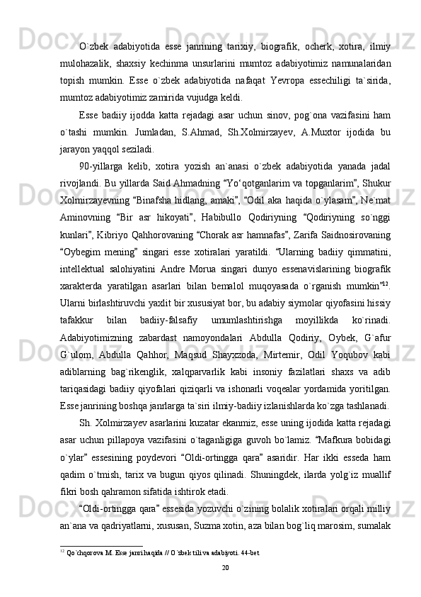O`zbek   adabiyotida   esse   janrining   tarixiy,   biografik,   ocherk,   xotira,   ilmiy
mulohazalik,   shaxsiy   kechinma   unsurlarini   mumtoz   adabiyotimiz   namunalaridan
topish   mumkin.   Esse   o`zbek   adabiyotida   nafaqat   Yevropa   essechiligi   ta`sirida,
mumtoz adabiyotimiz zamirida vujudga keldi.
Esse   badiiy   ijodda   katta   rejadagi   asar   uchun   sinov,   pog`ona   vazifasini   ham
o`tashi   mumkin.   Jumladan,   S.Ahmad,   Sh.Xolmirzayev,   A.Muxtor   ijodida   bu
jarayon yaqqol seziladi.
90-yillarga   kelib,   xotira   yozish   an`anasi   o`zbek   adabiyotida   yanada   jadal
rivojlandi. Bu yillarda Said Ahmadning  Yo‘qotganlarim va topganlarim , Shukur 
Xolmirzayevning   Binafsha   hidlang,   amaki ,   Odil   aka   haqida   o`ylasam ,   Ne`mat	
   
Aminovning   Bir   asr   hikoyati ,   Habibullo   Qodiriyning   Qodiriyning   so`nggi	
  
kunlari , Kibriyo Qahhorovaning  Chorak asr  hamnafas , Zarifa Saidnosirovaning	
  
Oybegim   mening   singari   esse   xotiralari   yaratildi.   Ularning   badiiy   qimmatini,	
  
intellektual   salohiyatini   Andre   Morua   singari   dunyo   essenavislarining   biografik
xarakterda   yaratilgan   asarlari   bilan   bemalol   muqoyasada   o`rganish   mumkin	
 12
.
Ularni birlashtiruvchi yaxlit bir xususiyat bor, bu adabiy siymolar qiyofasini hissiy
tafakkur   bilan   badiiy-falsafiy   umumlashtirishga   moyillikda   ko`rinadi.
Adabiyotimizning   zabardast   namoyondalari   Abdulla   Qodiriy,   Oybek,   G`afur
G`ulom,   Abdulla   Qahhor,   Maqsud   Shayxzoda,   Mirtemir,   Odil   Yoqubov   kabi
adiblarning   bag`rikenglik,   xalqparvarlik   kabi   insoniy   fazilatlari   shaxs   va   adib
tariqasidagi  badiiy qiyofalari qiziqarli va ishonarli voqealar yordamida yoritilgan.
Esse janrining boshqa janrlarga ta`siri ilmiy-badiiy izlanishlarda ko`zga tashlanadi.
Sh. Xolmirzayev asarlarini kuzatar ekanmiz, esse uning ijodida katta rejadagi
asar   uchun   pillapoya   vazifasini   o`taganligiga   guvoh   bo`lamiz.   Mafkura   bobidagi	

o`ylar   essesining   poydevori   Oldi-ortingga   qara   asaridir.   Har   ikki   esseda   ham	
  
qadim   o`tmish,   tarix   va   bugun   qiyos   qilinadi.   Shuningdek,   ilarda   yolg`iz   muallif
fikri bosh qahramon sifatida ishtirok etadi.
Oldi-ortingga qara  essesida yozuvchi o`zining bolalik xotiralari orqali milliy
 
an`ana va qadriyatlarni, xususan, Suzma xotin, aza bilan bog`liq marosim, sumalak
12
 Qo`chqorova M. Esse janri haqida // O`zbek tili va adabiyoti. 44-bet
20 