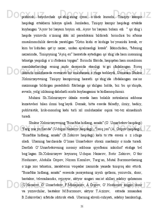 pishirish,   boychechak   qo`shig`ining   ijrosi,   o`zbek   kurashi,   Tiniqoy   kampir
haqidagi   ertaklarni   hikoya   qiladi.   Jumladan,   Tiniqoy   kampir   haqidagi   ertakda
kuylangan   Ayuv   bo`lsayam   boyim   edi,   Ayuv   bo`lsayam   bolam   edi   qo`shig`i 	
haqida   yozuvchi   o`zining   ikki   xil   paradoksini   bildiradi:   birinchisi   bu   afsona
musulmonchilik   davrida   yaratilgan   Xotin   kishi   er   kishiga   bo`ysunishi   kerak,   er	

kim   bo`lishidan   qat`iy   nazar,   undan   ajralmasligi   kerak .   Ikkinchidan,   Mening	
 
nazarimda, Tiniqoyning  Ayiq eri  hasratida aytadigan qo`shig`ida ham insonning	
 
tabiatga yaqinligi o`z ifodasini topgan . Birinchi fikrida, haqiqatan ham musulmon	

mamlakatlaridagi   erning   xudo   darajasida   ekanligi   to`gri   ifodalangan.   Biroq
ikkinchi mulohazada essenavis bir mulohazani o`rtaga tashlaydi. Umuman Shukur
Xolmirzayevning   Tiniqoy   kampirning   hasratli   qo`shig`ida   ifodalangan   ma`no
mazmunga   bildirgan   paradoksli   fikrlariga   qo`shilgan   holda,   biz   bu   qo`shiqda,
avvalo, yolg`izlikning dahshatli azobi kuylanganini ta`kidlamoqchimiz.
Muhimi   Sh.Xolmirzayev   ikkala   esseda   ham   bolalik   xotiralarini   adibona
kuzatuvlari   bilan   ilmni   bog`laydi.   Demak,   bitta   esseda   falsafiy,   ilmiy,   badiiy,
publitsistik,   lirik-monolog   kabi   turli   xil   mulohazalar   oqimi   tez-tez   almashinib
turadi.
Shukur Xolmirzayevning  Binafsha hidlang, amaki  (O`.Umarbekov haqidagi)	
 
Farg`ona yo`llarida  (Uchqun Nazarov haqidagi),  Issiq jon  (A. Oripov haqidagi),	
   
Binafsha   hidlang,   amaki   (B.Zokirov   haqidagi)   kabi   to`rtta   esseni   o z   ichiga
 	
oladi.   Ularning   barchasida   O‘lmas   Umarbekov   obrazi   markaziy   o`rinda   turadi.
Dastlab   O‘.Umarbekovning   insoniy   adibona   qiyofasini   inkishof   etishga   bel
bog`lagan   Sh.Xolmirzayev   keyinroq   Uchqun   Nazarov,   Botir   Zokirov,   O`tkir
Hoshimov,   Abdulla   Oripov,   Nizom   Komilov,   Turg`un,   Mutal   Burxonovlarning
o`ziga   xos   tabiatini,   xarakterini   voqealar   zamirida   yanada   tiniqroq   aks   ettirdi.
Binafsha   hidlang,   amaki   essesida   jamiyatning   ziyoli   qatlami,   yozuvchi,   shoir,	
 
bastakor,   telemuhandis,   rejissyor,   aktyor   singari   san`at   ahllari   adabiy   qahramon
(U.Nazarov,   O‘.Umarbekov,   F.Musajanov,   A.Oripov,   O‘.Hoshimov   singari   shoir
va   yozuvchilar,   bastakor   M.Burxonov,   aktyor   T.Azizov,     estrada   xonandasi
B.Zokirovlar)   sifatida   ishtirok   etadi.   Ularning   ahvoli-ruhiyati,   adabiy   hamkorligi,
21 