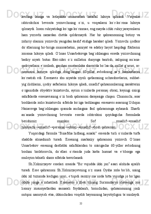kechagi   kunga   va   kelajakka   munosabati   batafsil   hikoya   qilinadi.   Voqealar
ishtirokchisi   bevosita   yozuvchining   o`zi,   u   voqealarni   ko`r-ko`rona   hikoya
qilmaydi. Inson ruhiyatidagi ko`zga ko`rinmas, eng mayda ichki ruhiy jarayonlarni
ham   yozuvhi   nazardan   chetda   qoldirmaydi.   Har   bir   qahramonning   botiny   va
zohiriy olamini yozuvchi yangidan kashf etishga harakat qiladi. Yozuvchi ijodkor
do`stlarining   bir-biriga   munosabatini,   jamiyat   va   adabiy   hayot   haqidagi   fikrlarini
xoisona   hikoya   qiladi.   O`lmas   Umarbekovga   bag`ishlangan   esseda   yozuvchining
badiiy   niyati   butun   fikri-zikri   o`z   millatini   dunyoga   tanitish,   xalqning   an`ana-
qadriyatlaini e`zozlash, garchan mustamlaka sharoitda bo`lsa-da, millat g`ururi, or-
nomusini   himoya   qilishga   chog`langan   60-yillar   avlodining   sa`y   harakatlarini
ko`rsatish   edi.   Essenavis   shu   niyatda   ziyoli   qatlamning   uchrashuvlarini,   suhbat-
yig`ilishlarini, ijodiy safarlarini hikoya qiladi, muallif qahramonlarnng xarakterini
o`rganishda   obyektiv   kuzatuvchi,   ayrim   o`rinlarda   personaj   obraz,   keyingi   oxirgi
sahifalarda essenavisning  o`zi  bosh  qahramon darajasiga chiqan.  Chunonchi, asar
boshlarida xolis kuzatuvchi sifatida ko`zga tashlangan essenavis asarning Uchqun
Nazarovga   bag`ishlangan   qismida   anchagina   faol   qahramonga   aylanadi.   Shartli
an`anada   yozuvchining   bevosita   esseda   ishtirokini   quyidagicha   formulada
berishimiz   mumkin:   Sof   muallif→muallif
hikoyachi→muallif→personaj→obraz→muallif→bosh qahramon.
Yuqoridagi   formula  “Binafsha  hidlang,  amaki” essesida   turli   o`rinlarda  turfa
shaklda   almashinib   turadi.   Essening   markaziy   qahramoni   yozuvch   O`lmas
Umarbekov   essening   dastlabki   sahifalaridan   to   oxirigacha   60-yillar   avlodining
boshini   biriktiruvchi,   do`stlari   o`rtasida   juda   katta   hurmat   va   e`tiborga   ega
muloyim tabiatli shaxs sifatida tasvirlanadi.
Sh.Xolmirzayev   esselari   orasida   Bir   vujudda   ikki   jon   asari   alohida   ajralib 
turadi.   Esse   qahramoni   Sh.Xolmirzayevning   o`z   onasi   Oysha   xola   bo`lib,   uning
ikki xil tuzumda kechgan umri, e`tiqodi ramziy ma`noda bitta vujudga jo bo`lgan
ikkita   jonga   o`xshatiladi.   Essenavis   o`zbek   tilining   Surxondaryo   shevasiga   xos
lisoniy   xususiyatlardan   samarali   foydalanib,   birinchidan,   qahramonning   jonli
nutqini   namoyish   etsa,   ikkinchidan   voqelik   bayonining   hayotiyligini   ta`minlaydi.
22 