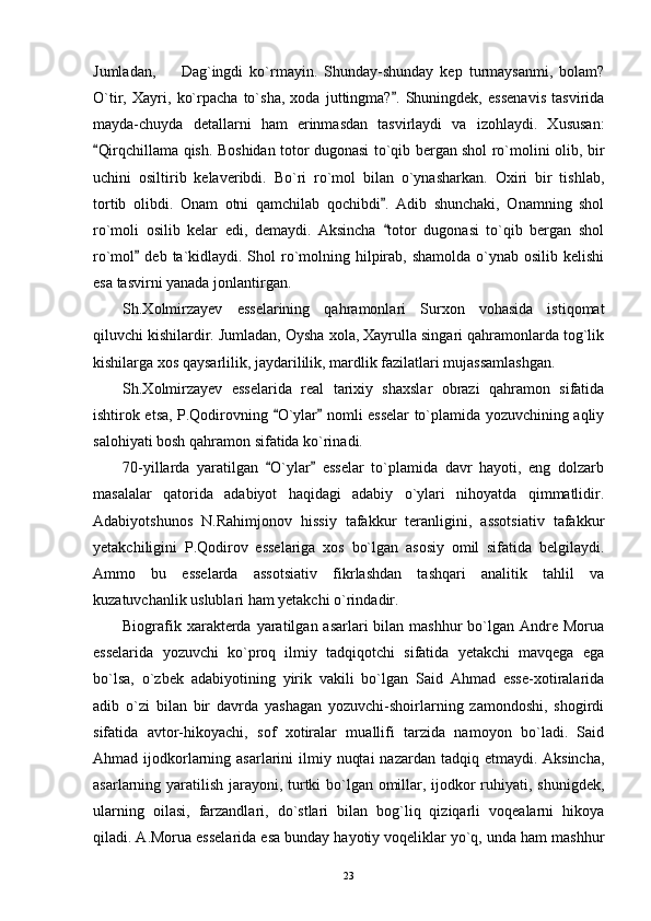 Jumladan,     Dag`ingdi   ko`rmayin.   Shunday-shunday   kep   turmaysanmi,   bolam?
O`tir,   Xayri,   ko`rpacha   to`sha,   xoda   juttingma? .   Shuningdek,   essenavis   tasvirida	

mayda-chuyda   detallarni   ham   erinmasdan   tasvirlaydi   va   izohlaydi.   Xususan:
Qirqchillama qish. Boshidan totor dugonasi to`qib bergan shol ro`molini olib, bir	

uchini   osiltirib   kelaveribdi.   Bo`ri   ro`mol   bilan   o`ynasharkan.   Oxiri   bir   tishlab,
tortib   olibdi.   Onam   otni   qamchilab   qochibdi .   Adib   shunchaki,   Onamning   shol	

ro`moli   osilib   kelar   edi,   demaydi.   Aksincha   totor   dugonasi   to`qib   bergan   shol

ro`mol  deb  ta`kidlaydi. Shol  ro`molning hilpirab, shamolda  o`ynab osilib kelishi	

esa tasvirni yanada jonlantirgan.
Sh.Xolmirzayev   esselarining   qahramonlari   Surxon   vohasida   istiqomat
qiluvchi kishilardir. Jumladan, Oysha xola, Xayrulla singari qahramonlarda tog`lik
kishilarga xos qaysarlilik, jaydarililik, mardlik fazilatlari mujassamlashgan.
Sh.Xolmirzayev   esselarida   real   tarixiy   shaxslar   obrazi   qahramon   sifatida
ishtirok etsa, P.Qodirovning  O`ylar  nomli esselar to`plamida yozuvchining aqliy	
 
salohiyati bosh qahramon sifatida ko`rinadi.
70-yillarda   yaratilgan   O`ylar   esselar   to`plamida   davr   hayoti,   eng   dolzarb
 
masalalar   qatorida   adabiyot   haqidagi   adabiy   o`ylari   nihoyatda   qimmatlidir.
Adabiyotshunos   N.Rahimjonov   hissiy   tafakkur   teranligini,   assotsiativ   tafakkur
yetakchiligini   P.Qodirov   esselariga   xos   bo`lgan   asosiy   omil   sifatida   belgilaydi.
Ammo   bu   esselarda   assotsiativ   fikrlashdan   tashqari   analitik   tahlil   va
kuzatuvchanlik uslublari ham yetakchi o`rindadir.
Biografik xarakterda yaratilgan asarlari  bilan mashhur  bo`lgan Andre  Morua
esselarida   yozuvchi   ko`proq   ilmiy   tadqiqotchi   sifatida   yetakchi   mavqega   ega
bo`lsa,   o`zbek   adabiyotining   yirik   vakili   bo`lgan   Said   Ahmad   esse-xotiralarida
adib   o`zi   bilan   bir   davrda   yashagan   yozuvchi-shoirlarning   zamondoshi,   shogirdi
sifatida   avtor-hikoyachi,   sof   xotiralar   muallifi   tarzida   namoyon   bo`ladi.   Said
Ahmad ijodkorlarning asarlarini  ilmiy nuqtai  nazardan tadqiq etmaydi. Aksincha,
asarlarning yaratilish jarayoni, turtki bo`lgan omillar, ijodkor  ruhiyati, shunigdek,
ularning   oilasi,   farzandlari,   do`stlari   bilan   bog`liq   qiziqarli   voqealarni   hikoya
qiladi. A.Morua esselarida esa bunday hayotiy voqeliklar yo`q, unda ham mashhur
23 