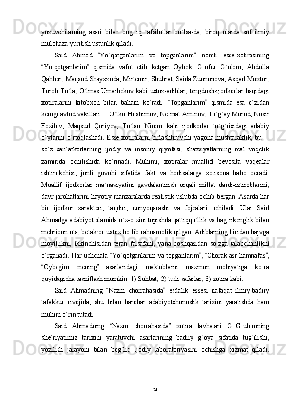 yozuvchilarning   asari   bilan   bog`liq   tafsilotlar   bo`lsa-da,   biroq   ularda   sof   ilmiy
mulohaza yuritish ustunlik qiladi.
Said   Ahmad   Yo`qotganlarim   va   topganlarim   nomli   esse-xotirasining 
Yo`qotganlarim   qismida   vafot   etib   ketgan   Oybek,   G`ofur   G`ulom,   Abdulla	
 
Qahhor, Maqsud Shayxzoda, Mirtemir, Shuhrat, Saida Zunnunova, Asqad Muxtor,
Turob To`la, O`lmas Umarbekov kabi ustoz-adiblar, tengdosh-ijodkorlar haqidagi
xotiralarini   kitobxon   bilan   baham   ko`radi.   Topganlarim   qismida   esa   o`zidan	
 
keingi avlod vakillari   O`tkir Hoshimov, Ne`mat Aminov, To`g`ay Murod, Nosir	

Fozilov,   Maqsud   Qoriyev,   To`lan   Nirom   kabi   ijodkorlar   to`g`risidagi   adabiy
o`ylarini o`rtoqlashadi. Esse-xotiralarni birlashtiruvchi yagona mushtaraklik, bu 	

so`z   san`atkorlarning   ijodiy   va   insoniy   qiyofasi,   shaxsiyatlarning   real   voqelik
zamirida   ochilishida   ko`rinadi.   Muhimi,   xotiralar   muallifi   bevosita   voqealar
ishtirokchisi,   jonli   guvohi   sifatida   fakt   va   hodisalarga   xolisona   baho   beradi.
Muallif   ijodkorlar   ma`naviyatini   gavdalantirish   orqali   millat   dardi-iztiroblarini,
davr jarohatlarini hayotiy manzaralarda realistik uslubda ochib bergan. Asarda har
bir   ijodkor   xarakteri,   taqdiri,   dunyoqarashi   va   fojealari   ochiladi.   Ular   Said
Ahmadga adabiyot olamida o`z-o`zini topishda qattiqqo`llik va bag`rikenglik bilan
mehribon ota, betakror ustoz bo`lib rahnamolik qilgan. Adiblarning biridan hajvga
moyillikni,   ikkinchisidan   teran   falsafani,   yana   boshqasidan   so`zga   talabchanlikni
o`rganadi. Har uchchala  Yo`qotganlarim va topganlarim ,  Chorak asr hamnafas ,	
   
Oybegim   mening   asarlaridagi   maktublarni   mazmun   mohiyatiga   ko`ra	
 
quyidagicha tasniflash mumkin: 1) Suhbat; 2) turli safarlar; 3) xotira kabi.
Said   Ahmadning   Nazm   chorrahasida   esdalik   essesi   nafaqat   ilmiy-badiiy	
 
tafakkur   rivojida,   shu   bilan   barobar   adabiyotshunoslik   tarixini   yaratishda   ham
muhim o`rin tutadi.
Said   Ahmadning   Nazm   chorrahasida   xotira   lavhalari   G`.G`ulomning
 
she`riyatimiz   tarixini   yaratuvchi   asarlarining   badiiy   g`oya   sifatida   tug`ilishi,
yozilish   jarayoni   bilan   bog`liq   ijodiy   laboratoriyasini   ochishga   xizmat   qiladi.
24 