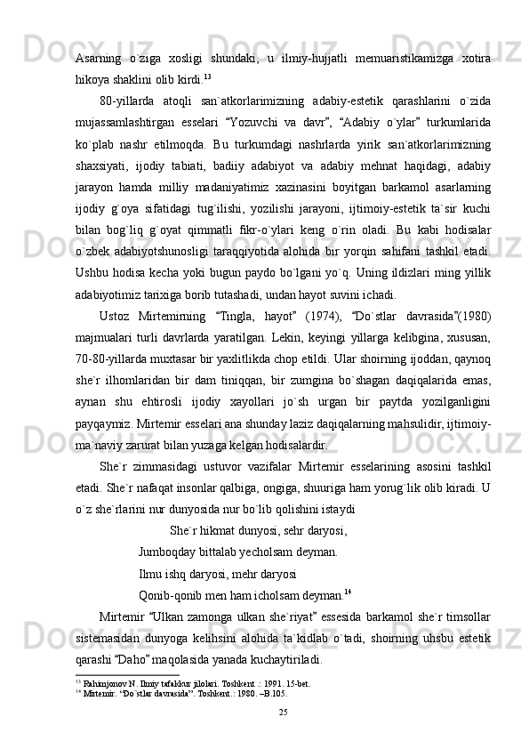 Asarning   o`ziga   xosligi   shundaki,   u   ilmiy-hujjatli   memuaristikamizga   xotira
hikoya shaklini olib kirdi. 13
80-yillarda   atoqli   san`atkorlarimizning   adabiy-estetik   qarashlarini   o`zida
mujassamlashtirgan   esselari   Yozuvchi   va   davr ,   Adabiy   o`ylar   turkumlarida   
ko`plab   nashr   etilmoqda.   Bu   turkumdagi   nashrlarda   yirik   san`atkorlarimizning
shaxsiyati,   ijodiy   tabiati,   badiiy   adabiyot   va   adabiy   mehnat   haqidagi,   adabiy
jarayon   hamda   milliy   madaniyatimiz   xazinasini   boyitgan   barkamol   asarlarning
ijodiy   g`oya   sifatidagi   tug`ilishi,   yozilishi   jarayoni,   ijtimoiy-estetik   ta`sir   kuchi
bilan   bog`liq   g`oyat   qimmatli   fikr-o`ylari   keng   o`rin   oladi.   Bu   kabi   hodisalar
o`zbek   adabiyotshunosligi   taraqqiyotida   alohida   bir   yorqin   sahifani   tashkil   etadi.
Ushbu  hodisa   kecha  yoki  bugun  paydo   bo`lgani  yo`q.  Uning  ildizlari  ming  yillik
adabiyotimiz tarixiga borib tutashadi, undan hayot suvini ichadi.
Ustoz   Mirtemirning   Tingla,   hayot   (1974),   Do`stlar   davrasida (1980)	
   
majmualari   turli   davrlarda   yaratilgan.   Lekin,   keyingi   yillarga   kelibgina,   xususan,
70-80-yillarda muxtasar bir yaxlitlikda chop etildi. Ular shoirning ijoddan, qaynoq
she`r   ilhomlaridan   bir   dam   tiniqqan,   bir   zumgina   bo`shagan   daqiqalarida   emas,
aynan   shu   ehtirosli   ijodiy   xayollari   jo`sh   urgan   bir   paytda   yozilganligini
payqaymiz. Mirtemir esselari ana shunday laziz daqiqalarning mahsulidir, ijtimoiy-
ma`naviy zarurat bilan yuzaga kelgan hodisalardir.
She`r   zimmasidagi   ustuvor   vazifalar   Mirtemir   esselarining   asosini   tashkil
etadi. She`r nafaqat insonlar qalbiga, ongiga, shuuriga ham yorug`lik olib kiradi. U
o`z she`rlarini nur dunyosida nur bo`lib qolishini istaydi
She`r hikmat dunyosi, sehr daryosi,
Jumboqday bittalab yecholsam deyman.
Ilmu ishq daryosi, mehr daryosi
Qonib-qonib men ham icholsam deyman. 14
Mirtemir   Ulkan  zamonga   ulkan   she`riyat  essesida  barkamol   she`r   timsollar	
 
sistemasidan   dunyoga   kelihsini   alohida   ta`kidlab   o`tadi,   shoirning   uhsbu   estetik
qarashi  Daho  maqolasida yanada kuchaytiriladi.	
 
13
 Rahimjonov N. Ilmiy tafakkur jilolari. Toshkent .: 1991. 15-bet.
14
 Mirtemir. “Do`stlar davrasida”. Toshkent.: 1980. –B.105.
25 