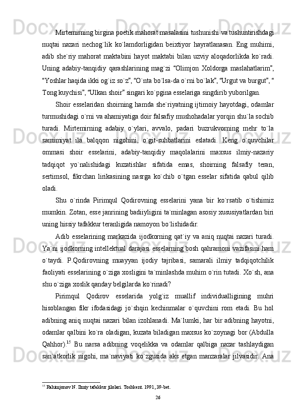 Mirtemirning birgina poetik mahorat masalasini tushunishi va tushuntirishdagi
nuqtai   nazari   nechog`lik   ko`lamdorligidan   beixtiyor   hayratlanasan.   Eng   muhimi,
adib   she`riy   mahorat   maktabini   hayot   maktabi   bilan   uzviy   aloqadorlikda   ko`radi.
Uning   adabiy-tanqidiy   qarashlarining   mag`zi   Olimjon   Xoldorga   maslahatlarim , 
Yoshlar haqida ikki og`iz so`z ,  O`nta bo`lsa-da o`rni bo`lak ,  Urgut va burgut , 	
      
Tong kuychisi ,  Ulkan shoir  singari ko`pgina esselariga singdirib yuborilgan.	
  
Shoir  esselaridan  shoirning  hamda  she`riyatning  ijtimoiy  hayotdagi,  odamlar
turmushidagi o`rni va ahamiyatiga doir falsafiy mushohadalar yorqin shu`la sochib
turadi.   Mirtemirning   adabiy   o`ylari,   avvalo,   padari   buzrukvorning   mehr   to`la
samimiyat   ila   balqqon   nigohini,   o`git-suhbatlarini   eslatadi.   Keng   o`quvchilar
ommasi   shoir   esselarini,   adabiy-tanqidiy   maqolalarini   maxsus   ilmiy-nazariy
tadqiqot   yo`nalishidagi   kuzatishlar   sifatida   emas,   shoirning   falsafiy   teran,
sertimsol,   fikrchan   lirikasining   nasrga   ko`chib   o`tgan   esselar   sifatida   qabul   qilib
oladi.
Shu   o`rinda   Pirimqul   Qodirovning   esselarini   yana   bir   ko`rsatib   o`tishimiz
mumkin. Zotan, esse janrining badiiyligini ta`minlagan asosiy xususiyatlardan biri
uning hissiy tafakkur teranligida namoyon bo`lishidadir.
Adib   esselarining   markazida   ijodkorning   qat`iy   va   aniq   nuqtai   nazari   turadi.
Ya`ni ijodkorning intellektual darajasi esselarning bosh qahramoni vazifasini ham
o`taydi.   P.Qodirovning   muayyan   ijodiy   tajribasi,   samarali   ilmiy   tadqiqotchilik
faoliyati esselarining o`ziga xosligini ta`minlashda muhim o`rin tutadi. Xo`sh, ana
shu o`ziga xoslik qanday belgilarda ko`rinadi?
Pirimqul   Qodirov   esselarida   yolg`iz   muallif   individualligining   muhri
hisoblangan   fikr   ifodasidagi   jo`shqin   kechinmalar   o`quvchini   rom   etadi.   Bu   hol
adibning aniq nuqtai nazari bilan izohlanadi. Ma`lumki, har bir  adibning hayotni,
odamlar qalbini ko`ra oladigan, kuzata biladigan maxsus ko`zoynagi bor (Abdulla
Qahhor). 15
  Bu   narsa   adibning   voqelikka   va   odamlar   qalbiga   nazar   tashlaydigan
san`atkorlik   nigohi,   ma`naviyati   ko`zgusida   aks   etgan   manzaralar   jilvasidir.   Ana
15
 Rahimjonov N. Ilmiy tafakkur jilolari. Toshkent. 1991, 39-bet.
26 