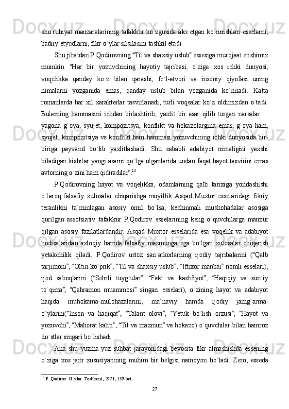shu ruhiyat  manzaralarining tafakkur  ko`zgusida aks etgan ko`rinishlari esselarni,
badiiy etyudlarni, fikr-o`ylar silsilasini tashkil etadi.
Shu jihatdan P.Qodirovning  Til va shaxsiy uslub  essesiga murojaat etishimiz 
mumkin.   Har   bir   yozuvchining   hayotiy   tajribasi,   o`ziga   xos   ichki   dunyosi,	

voqelikka   qanday   ko`z   bilan   qarashi,   fe`l-atvori   va   insoniy   qiyofasi   uning
nimalarni   yozganida   emas,   qanday   uslub   bilan   yozganida   ko`rinadi.   Katta
romanlarda   har   xil   xarakterlar   tasvirlanadi,   turli   voqealar   ko`z   oldimizdan   o`tadi.
Bularning   hammasini   ichdan   birlashtirib,   yaxlit   bir   asar   qilib   turgan   narsalar  	

yagona   g`oya,   syujet,   kompozitsya,   konflikt   va   hokazolargina   emas,   g`oya   ham,
syujet, kompozitsiya va konflikt ham hammasi yozuvchining ichki dunyosida bir-
biriga   payvand   bo`lib   yaxlitlashadi.   Shu   sababli   adabiyot   nimaligini   yaxshi
biladigan kishilar yangi asarni qo`lga olganlarida undan faqat hayot tasvirini emas
avtorning o`zini ham qidiradilar .	
 16
P.Qodirovning   hayot   va   voqelikka,   odamlarning   qalb   tarixiga   yondashishi
o`laroq   falsafiy   xulosalar   chiqarishga   moyillik   Asqad   Muxtor   esselaridagi   fikriy
teranlikni   ta`minlagan   asosiy   omil   bo`lsa,   kechinmali   mushohadalar   asosiga
qurilgan   assotsiativ   tafakkur   P.Qodirov   esselarining   keng   o`quvchilarga   manzur
qilgan   asosiy   fazilatlardandir.   Asqad   Muxtor   esselarida   esa   voqelik   va   adabiyot
hodisalaridan   axloqiy   hamda   falsafiy   mazmunga   ega   bo`lgan   xulosalar   chiqarish
yetakchilik   qiladi.   P.Qodirov   ustoz   san`atkorlarning   ijodiy   tajribalarini   ( Qalb	

tarjimoni ,  Oltin ko`prik ,  Til va shaxsiy uslub ,  Iftixor manbai  nomli esselari),	
      
ijod   saboqlarini   ( Sehrli   tuyg`ular ,   Fakt   va   kashfiyot ,   Haqiqiy   va   sun`iy	
    
to`qima ,   Qahramon   muammosi   singari   esselari),   o`zining   hayot   va   adabiyot	
  
haqida   muhokama-mulohazalarini,   ma`naviy   hamda   ijodiy   jamg`arma-
o`ylarini( Inson   va   haqiqat ,   Talant   olovi ,   Yetuk   bo`lish   orzusi ,   Hayot   va
      
yozuvchi ,  Mahorat kaliti ,  Til va mazmun  va hokazo) o`quvchilar bilan hamroz
    
do`stlar singari bo`lishadi.
Ana   shu   yuzma-yuz   suhbat   jarayonidagi   bevosita   fikr   almashishda   essening
o`ziga   xos   janr   xususiyatining   muhim   bir   belgisi   namoyon   bo`ladi.   Zero,   esseda
16
 P. Qodirov. O`ylar. Toshkent, 1971, 139-bet.
27 