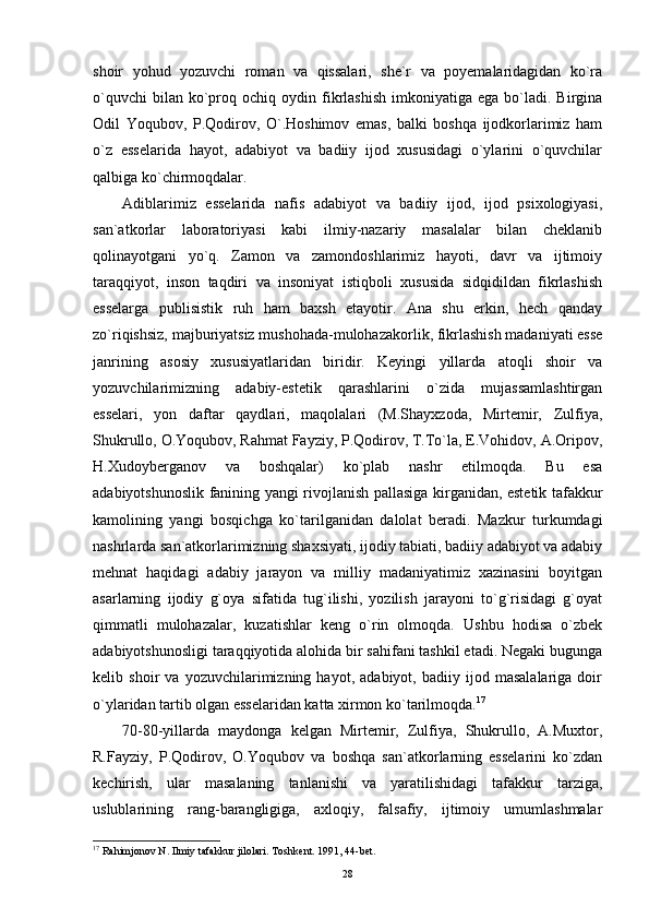 shoir   yohud   yozuvchi   roman   va   qissalari,   she`r   va   poyemalaridagidan   ko`ra
o`quvchi  bilan  ko`proq  ochiq  oydin  fikrlashish   imkoniyatiga   ega  bo`ladi.   Birgina
Odil   Yoqubov,   P.Qodirov,   O`.Hoshimov   emas,   balki   boshqa   ijodkorlarimiz   ham
o`z   esselarida   hayot,   adabiyot   va   badiiy   ijod   xususidagi   o`ylarini   o`quvchilar
qalbiga ko`chirmoqdalar.
Adiblarimiz   esselarida   nafis   adabiyot   va   badiiy   ijod,   ijod   psixologiyasi,
san`atkorlar   laboratoriyasi   kabi   ilmiy-nazariy   masalalar   bilan   cheklanib
qolinayotgani   yo`q.   Zamon   va   zamondoshlarimiz   hayoti,   davr   va   ijtimoiy
taraqqiyot,   inson   taqdiri   va   insoniyat   istiqboli   xususida   sidqidildan   fikrlashish
esselarga   publisistik   ruh   ham   baxsh   etayotir.   Ana   shu   erkin,   hech   qanday
zo`riqishsiz, majburiyatsiz mushohada-mulohazakorlik, fikrlashish madaniyati esse
janrining   asosiy   xususiyatlaridan   biridir.   Keyingi   yillarda   atoqli   shoir   va
yozuvchilarimizning   adabiy-estetik   qarashlarini   o`zida   mujassamlashtirgan
esselari,   yon   daftar   qaydlari,   maqolalari   (M.Shayxzoda,   Mirtemir,   Zulfiya,
Shukrullo, O.Yoqubov, Rahmat Fayziy, P.Qodirov, T.To`la, E.Vohidov, A.Oripov,
H.Xudoyberganov   va   boshqalar)   ko`plab   nashr   etilmoqda.   Bu   esa
adabiyotshunoslik fanining yangi rivojlanish pallasiga kirganidan, estetik tafakkur
kamolining   yangi   bosqichga   ko`tarilganidan   dalolat   beradi.   Mazkur   turkumdagi
nashrlarda san`atkorlarimizning shaxsiyati, ijodiy tabiati, badiiy adabiyot va adabiy
mehnat   haqidagi   adabiy   jarayon   va   milliy   madaniyatimiz   xazinasini   boyitgan
asarlarning   ijodiy   g`oya   sifatida   tug`ilishi,   yozilish   jarayoni   to`g`risidagi   g`oyat
qimmatli   mulohazalar,   kuzatishlar   keng   o`rin   olmoqda.   Ushbu   hodisa   o`zbek
adabiyotshunosligi taraqqiyotida alohida bir sahifani tashkil etadi. Negaki bugunga
kelib   shoir   va   yozuvchilarimizning   hayot,   adabiyot,   badiiy   ijod   masalalariga   doir
o`ylaridan tartib olgan esselaridan katta xirmon ko`tarilmoqda. 17
70-80-yillarda   maydonga   kelgan   Mirtemir,   Zulfiya,   Shukrullo,   A.Muxtor,
R.Fayziy,   P.Qodirov,   O.Yoqubov   va   boshqa   san`atkorlarning   esselarini   ko`zdan
kechirish,   ular   masalaning   tanlanishi   va   yaratilishidagi   tafakkur   tarziga,
uslublarining   rang-barangligiga,   axloqiy,   falsafiy,   ijtimoiy   umumlashmalar
17
 Rahimjonov N. Ilmiy tafakkur jilolari. Toshkent. 1991, 44-bet.
28 