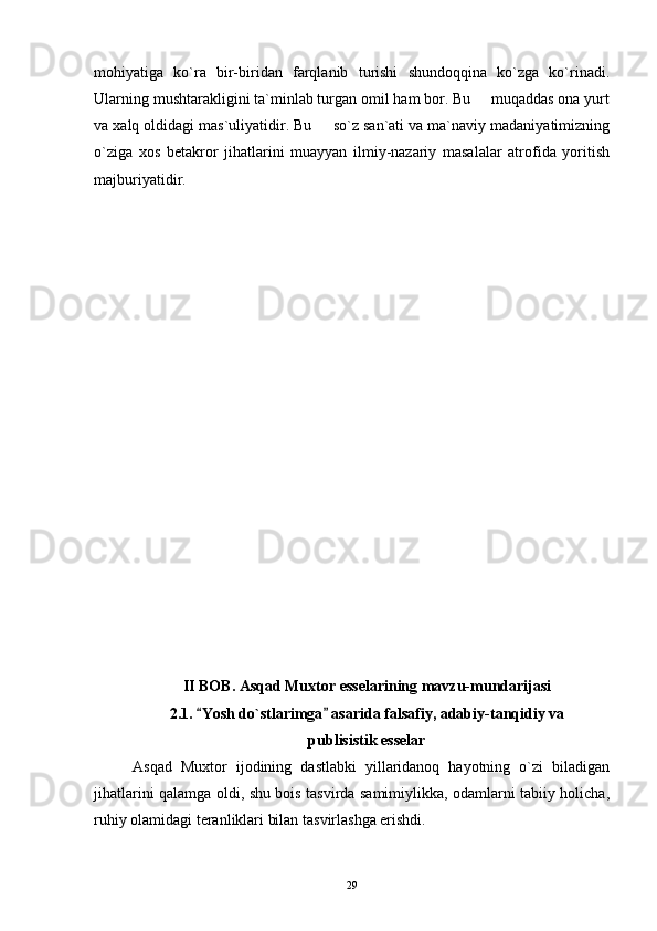 mohiyatiga   ko`ra   bir-biridan   farqlanib   turishi   shundoqqina   ko`zga   ko`rinadi.
Ularning mushtarakligini ta`minlab turgan omil ham bor. Bu   muqaddas ona yurt
va xalq oldidagi mas`uliyatidir. Bu   so`z san`ati va ma`naviy madaniyatimizning	

o`ziga   xos   betakror   jihatlarini   muayyan   ilmiy-nazariy   masalalar   atrofida   yoritish
majburiyatidir.
II BOB.  Asqad Muxtor esselarining mavzu-mundarijasi
2.1.  Yosh do`stlarimga  asarida falsafiy, adabi	
  y -tanqidiy va
publisistik esselar
  Asqad   Muxtor   ijodining   dastlabki   yillaridanoq   hayotning   o`zi   biladigan
jihatlarini qalamga oldi, shu bois tasvirda samimiylikka, odamlarni tabiiy holicha,
ruhiy olamidagi teranliklari bilan tasvirlashga erishdi.
29 