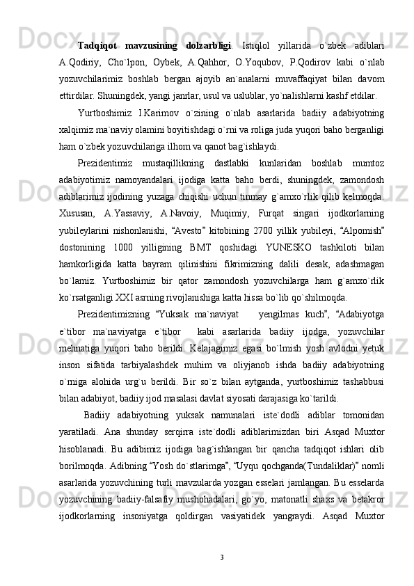 Tadqiqot   m avzu sining   dolzarbligi .   Istiqlol   yillarida   o`zbek   adiblari
A.Qodiriy,   Cho`lpon,   Oybek,   A.Qahh or,   O.Yoqubov,   P.Qodirov   kabi   o`nlab
yozuvchilarimiz   boshlab   bergan   ajoyib   an`analarni   muvaffaqiyat   bilan   davom
ettirdilar. Shuningdek, yangi janrlar, usul va uslublar, yo`nalishlarni kashf etdilar.
Yurtboshimiz   I.Karimov   o`zining   o`nlab   asarlarida   badiiy   adabiyotning
xalqimiz ma`naviy olamini boyitishdagi o`rni va roliga juda yuqori baho berganligi
ham o`zbek yozuvchilariga ilhom va qanot bag`ishlaydi.
Prezidentimiz   mustaqillikning   dastlabki   kunlaridan   boshlab   mumtoz
adabiyotimiz   namoyandalari   ijodiga   katta   baho   berdi,   shuningdek,   zamondosh
adiblarimiz   ijodining   yuzaga   chiqishi   uchun   tinmay   g`amxo`rlik   qilib   kelmoqda.
Xususan,   A.Yassaviy,   A.Navoiy,   Muqimiy,   Furqat   singari   ijodkorlarning
yubileylarini   nishonlanishi,   Avesto   kitobining   2700   yillik   yubileyi,   Alpomish   
dostonining   1000   yilligining   BMT   qoshidagi   YUNESKO   tashkiloti   bilan
hamkorligida   katta   bayram   qilinishini   fikrimizning   dalili   desak,   adashmagan
bo`lamiz.   Yurtboshimiz   bir   qator   zamondosh   yozuvchilarga   ham   g`amxo`rlik
ko`rsatganligi XXI asrning rivojlanishiga katta hissa bo`lib qo`shilmoqda.
Prezidentimizning   Yuksak   ma`naviyat     yengilmas   kuch ,   Adabiyotga	
  	
e`tibor ma`naviyatga   e`tibor   kabi   asarlarida   badiiy   ijodga,   yozuvchilar	
 
mehnatiga   yuqori   baho   berildi.   Kelajagimiz   egasi   bo`lmish   yosh   avlodni   yetuk
inson   sifatida   tarbiyalashdek   muhim   va   oliyjanob   ishda   badiiy   adabiyotning
o`rniga   alohida   urg`u   berildi.   Bir   so`z   bilan   aytganda,   yurtboshimiz   tashabbusi
bilan adabiyot, badiiy ijod masalasi davlat siyosati darajasiga ko`tarildi.
Badiiy   adabiyotning   yuksak   namunalari   iste`dodli   adiblar   tomonidan
yaratiladi.   Ana   shunday   serqirra   iste`dodli   adiblarimizdan   biri   Asqad   Muxtor
hisoblanadi.   Bu   adibimiz   ijodiga   bag`ishlangan   bir   qancha   tadqiqot   ishlari   olib
borilmoqda. Adibning  Yosh do`stlarimga ,  Uyqu qochganda(Tundaliklar)  nomli	
   
asarlarida yozuvchining turli mavzularda yozgan esselari jamlangan. Bu esselarda
yozuvchining   badiiy-falsafiy   mushohadalari,   go`yo,   matonatli   shaxs   va   betakror
ijodkorlarning   insoniyatga   qoldirgan   vasiyatidek   yangraydi.   Asqad   Muxtor
3 