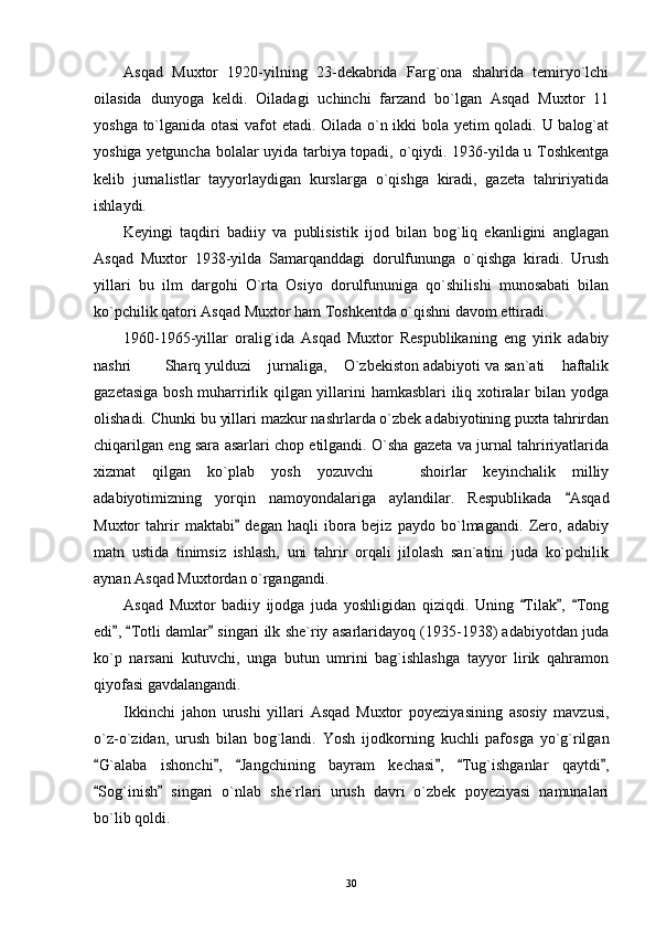 Asqad   Muxtor   1920-yilning   23-dekabrida   Farg`ona   shahrida   temiryo`lchi
oilasida   dunyoga   keldi.   Oiladagi   uchinchi   farzand   bo`lgan   Asqad   Muxtor   11
yoshga to`lganida otasi  vafot etadi. Oilada o`n ikki bola yetim qoladi. U balog`at
yoshiga yetguncha bolalar uyida tarbiya topadi, o`qiydi. 1936-yilda u Toshkentga
kelib   jurnalistlar   tayyorlaydigan   kurslarga   o`qishga   kiradi,   gazeta   tahririyatida
ishlaydi.
Keyingi   taqdiri   badiiy   va   publisistik   ijod   bilan   bog`liq   ekanligini   anglagan
Asqad   Muxtor   1938-yilda   Samarqanddagi   dorulfununga   o`qishga   kiradi.   Urush
yillari   bu   ilm   dargohi   O`rta   Osiyo   dorulfununiga   qo`shilishi   munosabati   bilan
ko`pchilik qatori Asqad Muxtor ham Toshkentda o`qishni davom ettiradi.
1960-1965-yillar   oralig`ida   Asqad   Muxtor   Respublikaning   eng   yirik   adabiy
nashri    Sharq yulduzi  jurnaliga,  O`zbekiston adabiyoti va san`ati  haftalik    
gazetasiga bosh muharrirlik qilgan yillarini hamkasblari iliq xotiralar bilan yodga
olishadi. Chunki bu yillari mazkur nashrlarda o`zbek adabiyotining puxta tahrirdan
chiqarilgan eng sara asarlari chop etilgandi. O`sha gazeta va jurnal tahririyatlarida
xizmat   qilgan   ko`plab   yosh   yozuvchi     shoirlar   keyinchalik   milliy	

adabiyotimizning   yorqin   namoyondalariga   aylandilar.   Respublikada   Asqad	

Muxtor   tahrir   maktabi   degan   haqli   ibora   bejiz   paydo   bo`lmagandi.   Zero,   adabiy	

matn   ustida   tinimsiz   ishlash,   uni   tahrir   orqali   jilolash   san`atini   juda   ko`pchilik
aynan Asqad Muxtordan o`rgangandi.
Asqad   Muxtor   badiiy   ijodga   juda   yoshligidan   qiziqdi.   Uning   Tilak ,   Tong	
  
edi ,  Totli damlar  singari ilk she`riy asarlaridayoq (1935-1938) adabiyotdan juda	
  
k o`p   narsani   kutuvchi,   unga   butun   umrini   bag`ishlashga   tayyor   lirik   qahramon
qiyofasi gavdalangandi.
Ikkinchi   jahon   urushi   yillari   Asqad   Muxtor   poyeziyasining   asosiy   mavzusi,
o`z-o`zidan,   urush   bilan   bog`landi.   Yosh   ijodkorning   kuchli   pafosga   yo`g`rilgan
G`alaba   ishonchi ,   Jangchining   bayram   kechasi ,   Tug`ishganlar   qaytdi ,	
     
Sog`inish   singari   o`nlab   she`rlari   urush   davri   o`zbek   poyeziyasi   namunalari
 
bo`lib qoldi.
30 