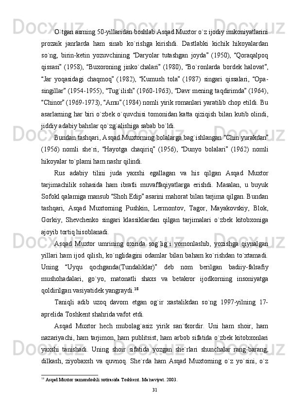 O`tgan asrning 50-yillaridan boshlab Asqad Muxtor o`z ijodiy imkoniyatlarini
prozaik   janrlarda   ham   sinab   ko`rishga   kirishdi.   Dastlabki   kichik   hikoyalardan
so`ng,   birin-ketin   yozuvchining   Daryolar   tutashgan   joyda   (1950),   Qoraqalpoq  
qissasi   (1958),   Buxoroning   jinko`chalari   (1980),   Bo`ronlarda   bordek   halovat ,	
    
Jar   yoqasidagi   chaqmoq   (1982),   Kumush   tola   (1987)   singari   qissalari,   Opa-	
    
singillar  (1954-1955),  Tug`ilish  (1960-1963),  Davr mening taqdirimda  (1964),	
    
Chinor  (1969-1973),  Amu  (1984) nomli yirik romanlari yaratilib chop etildi. Bu	
   
asarlarning har biri o`zbek o`quvchisi tomonidan katta qiziqish bilan kutib olindi,
jiddiy adabiy bahslar qo`zg`alishiga sabab bo`ldi.
Bundan tashqari, Asqad Muxtorning bolalarga bag`ishlangan  Chin yurakdan	
 
(1956)   nomli   she`ri,   Hayotga   chaqiriq   (1956),   Dunyo   bolalari   (1962)   nomli	
   
hikoyalar to`plami ham nashr qilindi.
Rus   adabiy   tilini   juda   yaxshi   egallagan   va   his   qilgan   Asqad   Muxtor
tarjimachilik   sohasida   ham   ibratli   muvaffaqiyatlarga   erishdi.   Masalan,   u   buyuk
Sofokl qalamiga mansub  Shoh Edip  asarini mahorat bilan tarjima qilgan. Bundan	
 
tashqari,   Asqad   Muxtorning   Pushkin,   Lermontov,   Tagor,   Mayakovskiy,   Blok,
Gorkiy,   Shevchenko   singari   klassiklardan   qilgan   tarjimalari   o`zbek   kitobxoniga
ajoyib tortiq hisoblanadi.
Asqad   Muxtor   umrining   oxirida   sog`lig`i   yomonlashib,   yozishga   qiynalgan
yillari ham ijod qilish, ko`nglidagini odamlar bilan baham ko`rishdan to`xtamadi.
Uning   Uyqu   qochganda(Tundaliklar)   deb   nom   berilgan   badiiy-falsafiy	
 
mushohadalari,   go`yo,   matonatli   shaxs   va   betakror   ijodkorning   insoniyatga
qoldirilgan vasiyatidek yangraydi. 18
Taniqli   adib   uzoq   davom   etgan   og`ir   xastalikdan   so`ng   1997-yilning   17-
aprelida Toshkent shahrida vafot etdi.
Asqad   Muxtor   hech   mubolag`asiz   yirik   san`tkordir.   Uni   ham   shoir,   ham
nazariyachi, ham tarjimon, ham publitsist, ham arbob sifatida o`zbek kitobxonlari
yaxshi   tanishadi.   Uning   shoir   sifatida   yozgan   she`rlari   shunchalar   rang-barang,
dilkash,   ziyobaxsh   va   quvnoq.   She`rda   ham   Asqad   Muxtorning   o`z   yo`sini,   o`z
18
 Asqad Muxtor zamondoshli xotirasida Toshkent. Ma`naviyat. 2003.
31 