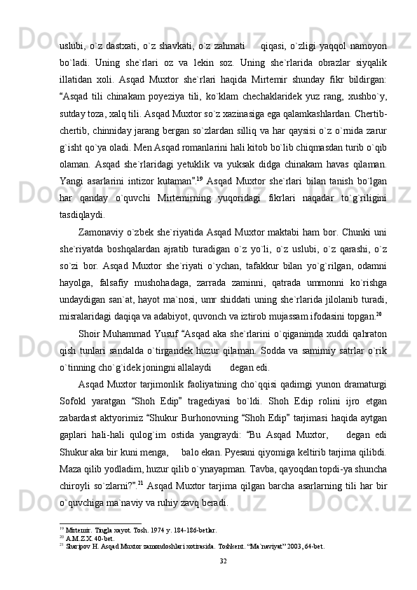 uslubi,   o`z   dastxati,   o`z   shavkati,   o`z   zahmati     qiqasi,   o`zligi   yaqqol   namoyon
bo`ladi.   Uning   she`rlari   oz   va   lekin   soz.   Uning   she`rlarida   obrazlar   siyqalik
illatidan   xoli.   Asqad   Muxtor   she`rlari   haqida   Mirtemir   shunday   fikr   bildirgan:
Asqad   tili   chinakam   poyeziya   tili,   ko`klam   chechaklaridek   yuz   rang,   xushbo`y,	

sutday toza, xalq tili. Asqad Muxtor so`z xazinasiga ega qalamkashlardan. Chertib-
chertib, chinniday jarang bergan so`zlardan silliq va har  qaysisi  o`z o`rnida zarur
g`isht qo`ya oladi. Men Asqad romanlarini hali kitob bo`lib chiqmasdan turib o`qib
olaman.   Asqad   she`rlaridagi   yetuklik   va   yuksak   didga   chinakam   havas   qilaman.
Yangi   asarlarini   intizor   kutaman .	
 19
  Asqad   Muxtor   she`rlari   bilan   tanish   bo`lgan
har   qanday   o`quvchi   Mirtemirning   yuqoridagi   fikrlari   naqadar   to`g`riligini
tasdiqlaydi.
Zamonaviy o`zbek she`riyatida Asqad  Muxtor  maktabi  ham  bor. Chunki  uni
she`riyatda   boshqalardan   ajratib   turadigan   o`z   yo`li,   o`z   uslubi,   o`z   qarashi,   o`z
so`zi   bor.   Asqad   Muxtor   she`riyati   o`ychan,   tafakkur   bilan   yo`g`rilgan,   odamni
hayolga,   falsafiy   mushohadaga,   zarrada   zaminni,   qatrada   ummonni   ko`rishga
undaydigan san`at, hayot  ma`nosi,  umr  shiddati  uning she`rlarida jilolanib turadi,
misralaridagi daqiqa va adabiyot, quvonch va iztirob mujassam ifodasini topgan. 20
Shoir   Muhammad  Yusuf   Asqad  aka  she`rlarini  o`qiganimda xuddi   qahraton	

qish   tunlari   sandalda   o`tirgandek   huzur   qilaman.   Sodda   va   samimiy   satrlar   o`rik
o`tinning cho`g`idek joningni allalaydi  degan edi.	

Asqad  Muxtor   tarjimonlik faoliyatining cho`qqisi   qadimgi  yunon  dramaturgi
Sofokl   yaratgan   Shoh   Edip   tragediyasi   bo`ldi.   Shoh   Edip   rolini   ijro   etgan	
 
zabardast   aktyorimiz   Shukur   Burhonovning   Shoh   Edip   tarjimasi   haqida   aytgan	
  
gaplari   hali-hali   qulog`im   ostida   yangraydi:   Bu   Asqad   Muxtor,     degan   edi	
	
Shukur aka bir kuni menga,   balo ekan. Pyesani qiyomiga keltirib tarjima qilibdi.	

Maza qilib yodladim, huzur qilib o`ynayapman. Tavba, qayoqdan topdi-ya shuncha
chiroyli   so`zlarni? .	
 21
  Asqad   Muxtor   tarjima   qilgan   barcha   asarlarning   tili   har   bir
o`quvchiga ma`naviy va ruhiy zavq beradi.
19
 Mirtemir. Tingla xayot. Tosh. 1974 y. 184-186-betlar.
20
 A.M.Z.X. 40-bet.
21
 Sharipov H. Asqad Muxtor zamondoshlari xotirasida. Toshkent. “Ma`naviyat” 2003, 64-bet.
32 
