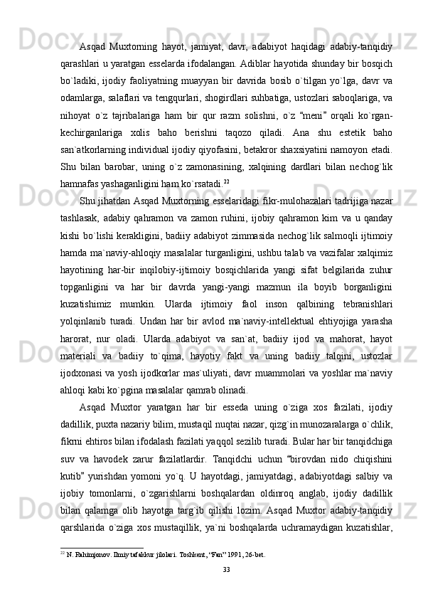 Asqad   Muxtorning   hayot,   jamiyat,   davr,   adabiyot   haqidagi   adabiy-tanqidiy
qarashlari u yaratgan esselarda ifodalangan. Adiblar hayotida shunday bir bosqich
bo`ladiki,   ijodiy   faoliyatning   muayyan   bir   davrida   bosib   o`tilgan   yo`lga,   davr   va
odamlarga, salaflari va tengqurlari, shogirdlari suhbatiga, ustozlari saboqlariga, va
nihoyat   o`z   tajribalariga   ham   bir   qur   razm   solishni,   o`z   meni   orqali   ko`rgan- 
kechirganlariga   xolis   baho   berishni   taqozo   qiladi.   Ana   shu   estetik   baho
san`atkorlarning individual ijodiy qiyofasini, betakror shaxsiyatini namoyon etadi.
Shu   bilan   barobar,   uning   o`z   zamonasining,   xalqining   dardlari   bilan   nechog`lik
hamnafas yashaganligini ham ko`rsatadi. 22
Shu jihatdan Asqad Muxtorning esselaridagi fikr-mulohazalari tadrijiga nazar
tashlasak,   adabiy   qahramon   va   zamon   ruhini,   ijobiy   qahramon   kim   va   u   qanday
kishi bo`lishi kerakligini, badiiy adabiyot zimmasida nechog`lik salmoqli ijtimoiy
hamda ma`naviy-ahloqiy masalalar turganligini, ushbu talab va vazifalar xalqimiz
hayotining   har-bir   inqilobiy-ijtimoiy   bosqichlarida   yangi   sifat   belgilarida   zuhur
topganligini   va   har   bir   davrda   yangi-yangi   mazmun   ila   boyib   borganligini
kuzatishimiz   mumkin.   Ularda   ijtimoiy   faol   inson   qalbining   tebranishlari
yolqinlanib   turadi.   Undan   har   bir   avlod   ma`naviy-intellektual   ehtiyojiga   yarasha
harorat,   nur   oladi.   Ularda   adabiyot   va   san`at,   badiiy   ijod   va   mahorat,   hayot
materiali   va   badiiy   to`qima,   hayotiy   fakt   va   uning   badiiy   talqini,   ustozlar
ijodxonasi  va yosh  ijodkorlar  mas`uliyati, davr  muammolari  va yoshlar  ma`naviy
ahloqi kabi ko`pgina masalalar qamrab olinadi.
Asqad   Muxtor   yaratgan   har   bir   esseda   uning   o`ziga   xos   fazilati,   ijodiy
dadillik, puxta nazariy bilim, mustaqil nuqtai nazar, qizg`in munozaralarga o`chlik,
fikrni ehtiros bilan ifodalash fazilati yaqqol sezilib turadi. Bular har bir tanqidchiga
suv   va   havodek   zarur   fazilatlardir.   Tanqidchi   uchun   birovdan   nido   chiqishini	

kutib   yurishdan   yomoni   yo`q.   U   hayotdagi,   jamiyatdagi,   adabiyotdagi   salbiy   va	

ijobiy   tomonlarni,   o`zgarishlarni   boshqalardan   oldinroq   anglab,   ijodiy   dadillik
bilan   qalamga   olib   hayotga   targ`ib   qilishi   lozim.   Asqad   Muxtor   adabiy-tanqidiy
qarshlarida   o`ziga   xos   mustaqillik,   ya`ni   boshqalarda   uchramaydigan   kuzatishlar,
22
 N. Rahimjonov. Ilmiy tafakkur jilolari. Toshkent, “Fan” 1991, 26-bet.
33 