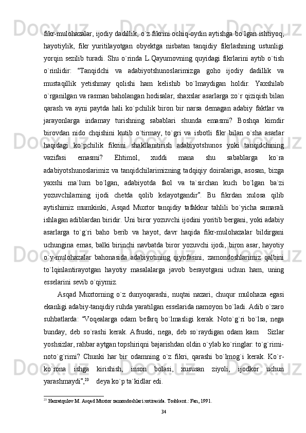 fikr-mulohazalar, ijodiy dadillik, o`z fikrini ochiq-oydin aytishga bo`lgan ishtiyoq,
hayotiylik,   fikr   yuritilayotgan   obyektga   nisbatan   tanqidiy   fikrlashning   ustunligi
yorqin   sezilib   turadi.   Shu  o`rinda   L.Qayumovning  quyidagi   fikrlarini   aytib  o`tish
o`rinlidir:   Tanqidchi   va   adabiyotshunoslarimizga   goho   ijodiy   dadillik   va
mustaqillik   yetishmay   qolishi   ham   kelishib   bo`lmaydigan   holdir.   Yaxshilab
o`rganilgan va rasman baholangan hodisalar, shaxslar asarlarga zo`r qiziqish bilan
qarash   va   ayni   paytda   hali   ko`pchilik   biron   bir   narsa   demagan   adabiy   faktlar   va
jarayonlarga   indamay   turishning   sabablari   shunda   emasmi?   Boshqa   kimdir
birovdan   nido   chqishini   kutib   o`tirmay,   to`gri   va   isbotli   fikr   bilan   o`sha   asarlar
haqidagi   ko`pchilik   fikrini   shakllanitirish   adabiyotshunos   yoki   tanqidchining
vazifasi   emasmi?   Ehtimol,   xuddi   mana   shu   sabablarga   ko`ra
adabiyotshunoslarimiz  va  tanqidchilarimizning  tadqiqiy doiralariga,  asosan,   bizga
yaxshi   ma`lum   bo`lgan,   adabiyotda   faol   va   ta`sirchan   kuch   bo`lgan   ba`zi
yozuvchilarning   ijodi   chetda   qolib   kelayotgandir .   Bu   fikrdan   xulosa   qilib	

aytishimiz   mumkinki,   Asqad   Muxtor   tanqidiy   tafakkur   tahlili   bo`yicha   samarali
ishlagan adiblardan biridir. Uni biror yozuvchi ijodini yoritib bergani, yoki adabiy
asarlarga   to`g`ri   baho   berib   va   hayot,   davr   haqida   fikr-mulohazalar   bildirgani
uchungina  emas,  balki  birinchi  navbatda  biror   yozuvchi   ijodi,  biron  asar,  hayotiy
o`y-mulohazalar   bahonasida   adabiyotining   qiyofasini,   zamondoshlarimiz   qalbini
to`lqinlantirayotgan   hayotiy   masalalarga   javob   berayotgani   uchun   ham,   uning
esselarini sevib o`qiymiz.
Asqad   Muxtorning   o`z   dunyoqarashi,   nuqtai   nazari,   chuqur   mulohaza   egasi
ekanligi adabiy-tanqidiy ruhda yaratilgan esselarida namoyon bo`ladi. Adib o`zaro
suhbatlarda:   Voqealarga   odam   befarq   bo`lmasligi   kerak.   Noto`g`ri   bo`lsa,   nega	

bunday,   deb   so`rashi   kerak.   Afsuski,   nega,   deb   so`raydigan   odam   kam   Sizlar	

yoshsizlar, rahbar aytgan topshiriqni bajarishdan oldin o`ylab ko`ringlar: to`g`rimi-
noto`g`rimi?   Chunki   har   bir   odamning   o`z   fikri,   qarashi   bo`lmog`i   kerak.   Ko`r-
ko`rona   ishga   kirishish,   inson   bolasi,   xususan   ziyoli,   ijodkor   uchun
yarashmaydi ,	
 23
 deya ko`p ta`kidlar edi.	
23
 Hazratqulov M. Asqad Muxtor zamondoshlari xotirasida. Toshkent.: Fan, 1991.
34 