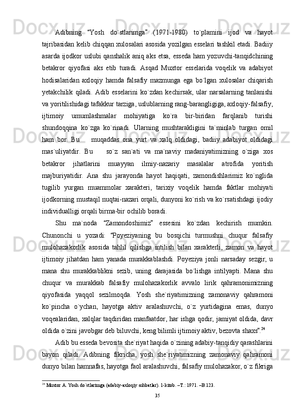 Adibning   Yosh   do`stlarimga   (1971-1980)   to`plamini   ijod   va   hayot 
tajribasidan kelib chiqqan xulosalari asosida yozilgan esselari tashkil etadi. Badiiy
asarda ijodkor uslubi qanshalik aniq aks etsa, esseda ham yozuvchi-tanqidchining
betakror   qiyofasi   aks   etib   turadi.   Asqad   Muxtor   esselarida   voqelik   va   adabiyot
hodisalaridan   axloqiy   hamda   falsafiy   mazmunga   ega   bo`lgan   xulosalar   chiqarish
yetakchilik   qiladi.   Adib   esselarini   ko`zdan   kechirsak,   ular   narsalarning   tanlanishi
va yoritilishidagi tafakkur tarziga, uslublarning rang-barangligiga, axloqiy-falsafiy,
ijtimoiy   umumlashmalar   mohiyatiga   ko`ra   bir-biridan   farqlanib   turishi
shundoqqina   ko`zga   ko`rinadi.   Ularning   mushtarakligini   ta`minlab   turgan   omil
ham   bor.   Bu     muqaddas   ona   yurt   va   xalq   oldidagi,   badiiy   adabiyot   oldidagi

mas`uliyatdir.   Bu     so`z   san`ati   va   ma`naviy   madaniyatimizning   o`ziga   xos	

betakror   jihatlarini   muayyan   ilmiy-nazariy   masalalar   atrofida   yoritish
majburiyatidir.   Ana   shu   jarayonda   hayot   haqiqati,   zamondishlarimiz   ko`nglida
tugilib   yurgan   muammolar   xarakteri,   tarixiy   voqelik   hamda   faktlar   mohiyati
ijodkorning mustaqil nuqtai-nazari orqali, dunyoni ko`rish va ko`rsatishdagi ijodiy
individualligi orqali birma-bir ochilib boradi.
Shu   ma`noda   Zamondoshimiz   essesini   ko`zdan   kechirish   mumkin.	
 
Chunonchi   u   yozadi:   Poyeziyaning   bu   bosqichi   turmushni   chuqur   falsafiy	

mulohazakorlik   asosida   tahlil   qilishga   intilish   bilan   xarakterli,   zamon   va   hayot
ijtimoiy   jihatdan   ham   yanada   murakkablashdi.   Poyeziya   jonli   narsaday   sezgir,   u
mana   shu   murakkablikni   sezib,   uning   darajasida   bo`lishga   intilyapti.   Mana   shu
chuqur   va   murakkab   falsafiy   mulohazakorlik   avvalo   lirik   qahramonimizning
qiyofasida   yaqqol   sezilmoqda.   Yosh   she`riyatimizning   zamonaviy   qahramoni
ko`pincha   o`ychan,   hayotga   aktiv   aralashuvchi,   o`z   yurtidagina   emas,   dunyo
voqealaridan, xalqlar taqdiridan manfaatdor, har ishga qodir, jamiyat oldida, davr
oldida o`zini javobgar deb biluvchi, keng bilimli ijtimoiy aktiv, bezovta shaxs .	
 24
Adib bu esseda bevosita she`riyat haqida o`zining adabiy-tanqidiy qarashlarini
bayon   qiladi.   Adibning   fikricha,   yosh   she`riyatimizning   zamonaviy   qahramoni
dunyo bilan hamnafas, hayotga faol aralashuvchi, falsafiy mulohazakor, o`z fikriga
24
 Muxtor A. Yosh do`stlarimga (adabiy-axloqiy suhbatlar). 1-kitob. –T.: 1971. –B.123.
35 