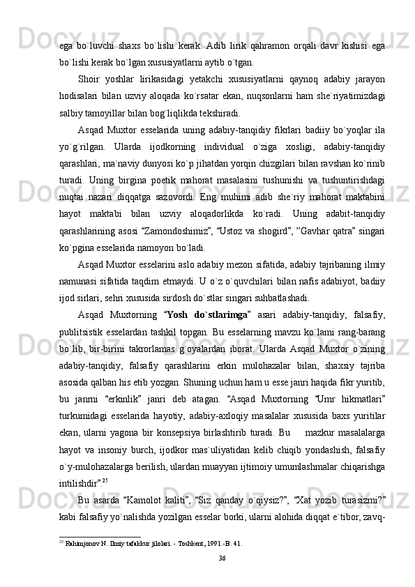 ega   bo`luvchi   shaxs   bo`lishi   kerak.   Adib   lirik   qahramon   orqali   davr   kishisi   ega
bo`lishi kerak bo`lgan xususiyatlarni aytib o`tgan.
Shoir   yoshlar   lirikasidagi   yetakchi   xususiyatlarni   qaynoq   adabiy   jarayon
hodisalari   bilan   uzviy   aloqada   ko`rsatar   ekan,   nuqsonlarni   ham   she`riyatimizdagi
salbiy tamoyillar bilan bog`liqlikda tekshiradi.
Asqad   Muxtor   esselarida   uning   adabiy-tanqidiy   fikrlari   badiiy   bo`yoqlar   ila
yo`g`rilgan.   Ularda   ijodkorning   individual   o`ziga   xosligi,   adabiy-tanqidiy
qarashlari, ma`naviy dunyosi ko`p jihatdan yorqin chizgilari bilan ravshan ko`rinib
turadi.   Uning   birgina   poetik   mahorat   masalasini   tushunishi   va   tushuntirishdagi
nuqtai   nazari   diqqatga   sazovordi.   Eng   muhimi   adib   she`riy   mahorat   maktabini
hayot   maktabi   bilan   uzviy   aloqadorlikda   ko`radi.   Uning   adabit-tanqidiy
qarashlarining asosi   Zamondoshimiz ,  Ustoz va shogird , ”Gavhar  qatra  singari    
ko`pgina esselarida namoyon bo`ladi.
Asqad Muxtor esselarini aslo adabiy mezon sifatida, adabiy tajribaning ilmiy
namunasi sifatida taqdim etmaydi. U o`z o`quvchilari bilan nafis adabiyot, badiiy
ijod sirlari, sehri xususida sirdosh do`stlar singari suhbatlashadi.
Asqad   Muxtorning  	
 Yosh   do`stlarimga	   asari   adabiy-tanqidiy,   falsafiy,
publitsistik   esselardan   tashkil   topgan.   Bu   esselarning   mavzu   ko`lami   rang-barang
bo`lib,   bir-birini   takrorlamas   g`oyalardan   iborat.   Ularda   Asqad   Muxtor   o`zining
adabiy-tanqidiy,   falsafiy   qarashlarini   erkin   mulohazalar   bilan,   shaxsiy   tajriba
asosida qalban his etib yozgan. Shuning uchun ham u esse janri haqida fikr yuritib,
bu   janrni   erkinlik   janri   deb   atagan.   Asqad   Muxtorning   Umr   hikmatlari	
    
turkumidagi   esselarida   hayotiy,   adabiy-axloqiy   masalalar   xususida   baxs   yuritilar
ekan,   ularni   yagona   bir   konsepsiya   birlashtirib   turadi.   Bu     mazkur   masalalarga	

hayot   va   insoniy   burch,   ijodkor   mas`uliyatidan   kelib   chiqib   yondashish,   falsafiy
o`y-mulohazalarga berilish, ulardan muayyan ijtimoiy umumlashmalar chiqarishga
intilishdir .	
 25
Bu   asarda   Kamolot   kaliti ,   Siz   qanday   o`qiysiz? ,   Xat   yozib   turasizmi?	
     
kabi falsafiy yo`nalishda yozilgan esselar borki, ularni alohida diqqat e`tibor, zavq-
25
 Rahimjonov N. Ilmiy tafakkur jilolari. - Toshkent, 1991.-B.  41.
36 