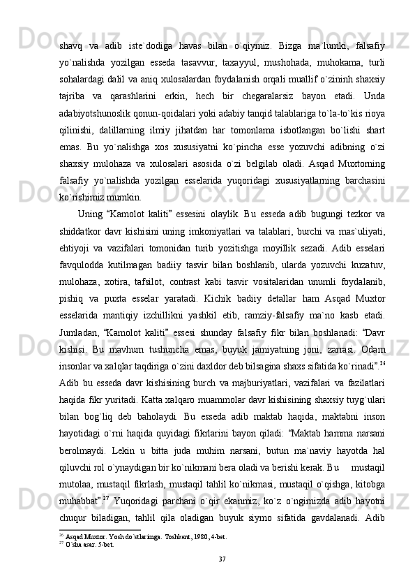 shavq   va   adib   iste`dodiga   havas   bilan   o`qiymiz.   Bizga   ma`lumki,   falsafiy
yo`nalishda   yozilgan   esseda   tasavvur,   taxayyul,   mushohada,   muhokama,   turli
sohalardagi dalil va aniq xulosalardan foydalanish orqali muallif o`zininh shaxsiy
tajriba   va   qarashlarini   erkin,   hech   bir   chegaralarsiz   bayon   etadi.   Unda
adabiyotshunoslik qonun-qoidalari yoki adabiy tanqid talablariga to`la-to`kis rioya
qilinishi,   dalillarning   ilmiy   jihatdan   har   tomonlama   isbotlangan   bo`lishi   shart
emas.   Bu   yo`nalishga   xos   xususiyatni   ko`pincha   esse   yozuvchi   adibning   o`zi
shaxsiy   mulohaza   va   xulosalari   asosida   o`zi   belgilab   oladi.   Asqad   Muxtorning
falsafiy   yo`nalishda   yozilgan   esselarida   yuqoridagi   xususiyatlarning   barchasini
ko`rishimiz mumkin.
Uning   Kamolot   kaliti   essesini   olaylik.   Bu   esseda   adib   bugungi   tezkor   va 
shiddatkor   davr   kishisini   uning   imkoniyatlari   va   talablari,   burchi   va   mas`uliyati,
ehtiyoji   va   vazifalari   tomonidan   turib   yozitishga   moyillik   sezadi.   Adib   esselari
favqulodda   kutilmagan   badiiy   tasvir   bilan   boshlanib,   ularda   yozuvchi   kuzatuv,
mulohaza,   xotira,   tafsilot,   contrast   kabi   tasvir   vositalaridan   unumli   foydalanib,
pishiq   va   puxta   esselar   yaratadi.   Kichik   badiiy   detallar   ham   Asqad   Muxtor
esselarida   mantiqiy   izchillikni   yashkil   etib,   ramziy-falsafiy   ma`no   kasb   etadi.
Jumladan,   Kamolot   kaliti   essesi   shunday   falsafiy   fikr   bilan   boshlanadi:   Davr
  
kishisi.   Bu   mavhum   tushuncha   emas,   buyuk   jamiyatning   joni,   zarrasi.   Odam
insonlar va xalqlar taqdiriga o`zini daxldor deb bilsagina shaxs sifatida ko`rinadi .	
 26
Adib   bu   esseda   davr   kishisining   burch   va   majburiyatlari,   vazifalari   va   fazilatlari
haqida fikr yuritadi. Katta xalqaro muammolar davr kishisining shaxsiy tuyg`ulari
bilan   bog`liq   deb   baholaydi.   Bu   esseda   adib   maktab   haqida,   maktabni   inson
hayotidagi   o`rni   haqida   quyidagi   fikrlarini   bayon   qiladi:   Maktab   hamma   narsani	

berolmaydi.   Lekin   u   bitta   juda   muhim   narsani,   butun   ma`naviy   hayotda   hal
qiluvchi rol o`ynaydigan bir ko`nikmani bera oladi va berishi kerak. Bu   mustaqil	

mutolaa, mustaqil  fikrlash, mustaqil  tahlil  ko`nikmasi, mustaqil  o`qishga,  kitobga
muhabbat .	
 27
  Yuqoridagi   parchani   o`qir   ekanmiz,   ko`z   o`ngimizda   adib   hayotni
chuqur   biladigan,   tahlil   qila   oladigan   buyuk   siymo   sifatida   gavdalanadi.   Adib
26
 Asqad Muxtor. Yosh do`stlarimga. Toshkent, 1980, 4-bet.
27
 O`sha asar. 5-bet.
37 