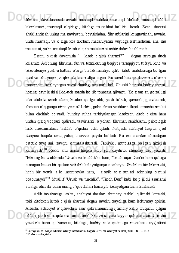 fikricha, davr kishisida avvalo mustaqil mutolaa, mustaqil fikrlash, mustaqil tahlil
k`onikmasi,   mustaqil   o`qishga,   kitobga   muhabbat   bo`lishi   kerak.   Zero,   shaxsni
shakllantirish uning ma`naviyatini boyitishdan, fikr ufqlarini kengaytirish, avvalo,
unda   mustaqil   va   o`ziga   xos   fikrlash   madaniyatini   vujudga   keltirishdan,   ana   shu
malakani, ya`ni mustaqil kitob o`qish malakasini oshirishdan boshlanadi.
Esseni   o`qish   davomida     kitob   o`qish   shartmi?     degan   savolga   duch  
kelamiz. Adibning fikricha, fan va texnikaning beqiyos taraqqiyoti tufayli kino va
televideniye yosh-u kattani o`ziga birdek mahliyo qilib, kitob mutolaasiga bo`lgan
qunt va ishtiyoqni, vaqtni o`z tasarrufiga olgan. Bu savol hozirgi davrimiz o`smiri
tomonidan berilayotgan savol ekanligi achinarli hol. Chunki hozirda badiiy asarni,
hozirgi davr kishisi ikki-uch soatda ko`rib tomosha qilyapti.  So`z san`ati go`zalligi	

o`zi   alohida   sehrli   olam,   kitobni   qo`lga   olib,   yosh   to`kib,   quvonib,   g`azablanib,
shaxsan o`qiganga nima yetsin? Lekin, goho ekran yoshlarni faqat tomosha san`ati
bilan   cheklab   qo`yadi,   bunday   ruhda   tarbiyalangan   kitobxon   kitob   o`qisa   ham
undan qiziq voqeani qidiradi, tasvirlarni, o`ychan, fikrchan sahifalarni, psixologik
lirik   chekinishlarni   tashlab   o`qishni   odat   qiladi.   Natijada   adabiyot   haqida,   ijod
dunyosi   haqida   uzuq-yuluq   tasavvur   paydo   bo`ladi.   Bu   esa   asardan   olinadigan
estetik   tuyg`uni,   zavqni   o`tmaslashtiradi.   Tabiiyki,   mutolaaga   bo`lgan   qiziqish
kamayadi .	
 28
  Xuddi   shu   narsa   haqida   adib   jon   kuydirib,   shunday   deb   yozadi:
Mening ko`z oldimda  Urush va tinchlik ni ham,  Tinch oqar Don ni ham qo`liga	
    
olmagan butun bir qatlam yetishib kelayotganga o`xshaydi. Siz bilan biz bilamizki,
hech   bir   yetuk,   a`lo   insenirovka   ham,   ajoyib   so`z   san`ati   sehrining   o`rnini	

bosolmaydi .	
 29
  Muallif   Urush   va   tinchlik ,   Tinch   Don   kabi   ko`p   jildli   asarlarni	   
suratga olinishi bilan uning o`quvchilari kamayib ketayotganidan afsuslanadi.
Adib   tavsiyasiga   ko`ra,   adabiyot   darslari   shunday   tashkil   qilinishi   kerakki,
toki   kitobxon   kitob   o`qish   shartmi   degan   savolni   xayoliga   ham   keltirmay   qolsin.
Albatta,   adabiyot   o`qituvchisi   asar   qahramonining   ijtimoiy   kelib   chiqishi,   qilgan
ishlari, portreti haqida ma`lumot berib ketaversa yoki tayyor qoliplar asosida insho
yozdirib   baho   qo`yaversa,   kitobga,   badiiy   so`z   qudratiga   muhabbat   uyg`otishi
28
 Jo`rayeva M. Asqad Muxtor adabiy savodxonlik haqida. // Til va adabiyot ta`limi, 2009.   N3. –B.4-5.
29
 O`sha manba, 6-bet.
38 