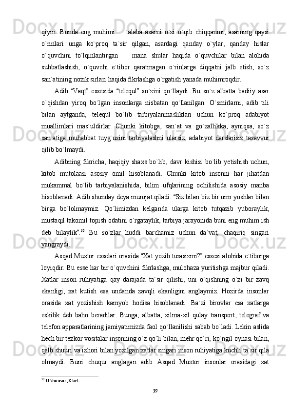 qiyin.   Bunda   eng   muhimi     talaba   asarni   o`zi   o`qib   chiqqanmi,   asarning   qaysi
o`rinlari   unga   ko`proq   ta`sir   qilgan,   asardagi   qanday   o`ylar,   qanday   hislar
o`quvchini   to`lqinlantirgan     mana   shular   haqida   o`quvchilar   bilan   alohida

suhbatlashish,   o`quvchi   e`tibor   qaratmagan   o`rinlarga   diqqatni   jalb   etish,   so`z
san`atining nozik sirlari haqida fikrlashga o`rgatish yanada muhimroqdir.
Adib   Vaqt   essesida   telequl   so`zini   qo`llaydi.   Bu   so`z   albatta   badiiy   asar	
   
o`qishdan   yiroq   bo`lgan   insonlarga   nisbatan   qo`llanilgan.   O`smirlarni,   adib   tili
bilan   aytganda,   telequl   bo`lib   tarbiyalanmasliklari   uchun   ko`proq   adabiyot
muallimlari   mas`uldirlar.   Chunki   kitobga,   san`at   va   go`zallikka,   ayniqsa,   so`z
san`atiga   muhabbat   tuyg`usini   tarbiyalashni   ularsiz,   adabiyot   darslarisiz   tasavvur
qilib bo`lmaydi.
Adibning   fikricha,   haqiqiy   shaxs   bo`lib,   davr   kishisi   bo`lib   yetishish   uchun,
kitob   mutolaasi   asosiy   omil   hisoblanadi.   Chunki   kitob   insonni   har   jihatdan
mukammal   bo`lib   tarbiyalanishida,   bilim   ufqlarining   ochilishida   asosiy   manba
hisoblanadi. Adib shunday deya murojat qiladi:  Siz bilan biz bir umr yoshlar bilan	

birga   bo`lolmaymiz.   Qo`limizdan   kelganda   ularga   kitob   tutqazib   yuboraylik,
mustaqil takomil topish odatini o`rgataylik, tarbiya jarayonida buni eng muhim ish
deb   bilaylik .	
 30
  Bu   so`zlar   huddi   barchamiz   uchun   da`vat,   chaqiriq   singari
yangraydi.
Asqad Muxtor esselari orasida  Xat yozib turasizmi?  essesi alohida e`tiborga	
 
loyiqdir. Bu esse har bir o`quvchini fikrlashga, mulohaza yuritishga majbur qiladi.
Xatlar   inson   ruhiyatiga   qay   darajada   ta`sir   qilishi,   uni   o`qishning   o`zi   bir   zavq
ekanligi,   xat   kutish   esa   undanda   zavqli   ekanligini   anglaymiz.   Hozirda   insonlar
orasida   xat   yozishish   kamyob   hodisa   hisoblanadi.   Ba`zi   birovlar   esa   xatlarga
eskilik   deb   baho   beradilar.   Bunga,   albatta,   xilma-xil   qulay   transport,   telegraf   va
telefon apparatlarining jamiyatimizda faol qo`llanilishi sabab bo`ladi. Lekin aslida
hech bir tezkor vositalar insonning o`z qo`li bilan, mehr qo`ri, ko`ngil oynasi bilan,
qalb shuuri va izhori bilan yozilgan xatlar singari inson ruhiyatiga kuchli ta`sir qila
olmaydi.   Buni   chuqur   anglagan   adib   Asqad   Muxtor   insonlar   orasidagi   xat
30
 O`sha asar, 8-bet.
39 