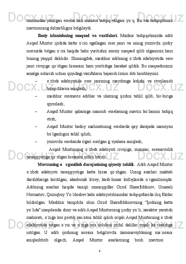 tomonidan yozilgan esselar  hali maxsus tadqiq etilgani yo`q. Bu esa tadqiqotimiz
mavzusining dolzarbligini belgilaydi.
Ilmiy   izlanishning   maqsad   va   vazifalari .   Mazkur   tadqiqotimizda   adib
Asqad   Muxtor   ijodida   katta   o ` rin   egallagan   esse   janri   va   uning   yozuvchi   ijodiy
merosida   tutgan   o ` rni   haqida   bahs   yuritishni   asosiy   maqsad   qilib   olganimiz   ham
buning   yaqqol   dalilidir .   Shuningdek ,   mashhur   adibning   o ` zbek   adabiyotida   esse
janri   rivojiga   qo ` shgan   hissasini   ham   yoritishga   harakat   qildik .   Bu   maqsadimizni
amalga   oshirish   uchun   quyidagi   vazifalarni   bajarish   lozim   deb   hisoblaymiz :
– o ` zbek   adabiyotida   esse   janrining   maydonga   kelishi   va   rivojlanish
bosqichlarini   aniqlash ;
– mashhur   essenavis   adiblar   va   ularning   ijodini   tahlil   qilib ,   bir - biriga
qiyoslash ;
– Asqad   Muxtor   qalamiga   mansub   esselarning   mavzu   ko ` lamini   tadqiq
etish ;
– Asqad   Muxtor   badiiy   mahoratining   esselarda   qay   darajada   namoyon
bo ` lganligini   tahlil   qilish ;
– yozuvchi   esselarida   ilgari   surilgan   g ` oyalarni   aniqlash ;
                      Asqad   Muxtorning   o ` zbek   adabiyoti   rivojiga ,   xususan ,   essenavislik
taraqqiyotiga   qo ` shgan   hissasini   ochib   berish .
Mavzuning o rganilish darajasining qiyosiy tahlili.	
     Adib Asqad Muxtor
o`zbek   adabiyoti   taraqqiyotiga   katta   hissa   qo`shgan.   Uning   asarlari   maktab
darsliklariga   kiritilgan,   akademik   litsey,   kasb-hunar   kollejlarida   o`rganilmoqda.
Adibning   asarlari   haqida   taniqli   munaqqidlar   Ozod   Sharafiddinov,   Umarali
Normatov, Qozoqboy Yo`ldoshev kabi adabiyotshunoslar tadqiqotlarida iliq fikrlar
bildirilgan.   Mashhur   tanqidchi   olim   Ozod   Sharafiddinovning   Ijodning   katta	

yo`lida  maqolasida shoir va adib Asqad Muxtorning ijodiy yo`li, xarakter yaratish	

mahorati, o`ziga xos poetik san`atini tahlil qilish orqali Asqad Muxtorning o`zbek
adabiyotida   tutgan   o`rni   va   o`ziga   xos   uslubini   izchil   dalillar   orqali   ko`rsatishga
intilgan.   U   adib   ijodining   asosini   belgilovchi   zamonaviylikning   ma`nosini
aniqlashtirib   olgach,   Asqad   Muxtor   asarlarining   bosh   mavzusi  	

4 
