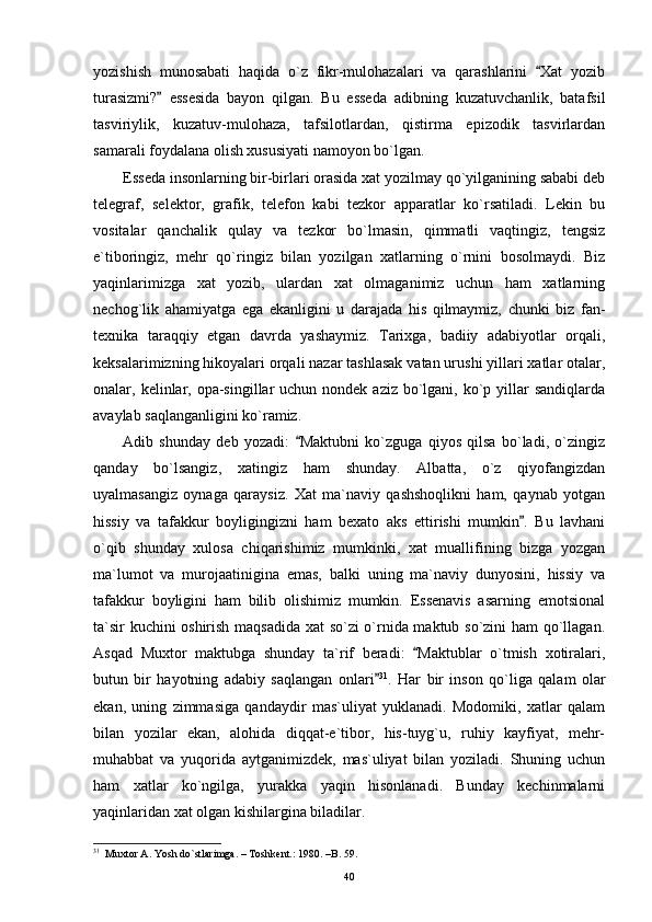 yozishish   munosabati   haqida   o`z   fikr-mulohazalari   va   qarashlarini   Xat   yozib
turasizmi?   essesida   bayon   qilgan.   Bu   esseda   adibning   kuzatuvchanlik,   batafsil	

tasviriylik,   kuzatuv-mulohaza,   tafsilotlardan,   qistirma   epizodik   tasvirlardan
samarali foydalana olish xususiyati namoyon bo`lgan.
Esseda insonlarning bir-birlari orasida xat yozilmay qo`yilganining sababi deb
telegraf,   selektor,   grafik,   telefon   kabi   tezkor   apparatlar   ko`rsatiladi.   Lekin   bu
vositalar   qanchalik   qulay   va   tezkor   bo`lmasin,   qimmatli   vaqtingiz,   tengsiz
e`tiboringiz,   mehr   qo`ringiz   bilan   yozilgan   xatlarning   o`rnini   bosolmaydi.   Biz
yaqinlarimizga   xat   yozib,   ulardan   xat   olmaganimiz   uchun   ham   xatlarning
nechog`lik   ahamiyatga   ega   ekanligini   u   darajada   his   qilmaymiz,   chunki   biz   fan-
texnika   taraqqiy   etgan   davrda   yashaymiz.   Tarixga,   badiiy   adabiyotlar   orqali,
keksalarimizning hikoyalari orqali nazar tashlasak vatan urushi yillari xatlar otalar,
onalar, kelinlar, opa-singillar  uchun nondek aziz  bo`lgani, ko`p yillar  sandiqlarda
avaylab saqlanganligini ko`ramiz.
Adib   shunday   deb   yozadi:   Maktubni   ko`zguga   qiyos   qilsa   bo`ladi,   o`zingiz	

qanday   bo`lsangiz,   xatingiz   ham   shunday.   Albatta,   o`z   qiyofangizdan
uyalmasangiz   oynaga   qaraysiz.   Xat   ma`naviy   qashshoqlikni   ham,   qaynab   yotgan
hissiy   va   tafakkur   boyligingizni   ham   bexato   aks   ettirishi   mumkin .   Bu   lavhani	

o`qib   shunday   xulosa   chiqarishimiz   mumkinki,   xat   muallifining   bizga   yozgan
ma`lumot   va   murojaatinigina   emas,   balki   uning   ma`naviy   dunyosini,   hissiy   va
tafakkur   boyligini   ham   bilib   olishimiz   mumkin.   Essenavis   asarning   emotsional
ta`sir kuchini oshirish maqsadida xat so`zi o`rnida maktub so`zini ham qo`llagan.
Asqad   Muxtor   maktubga   shunday   ta`rif   beradi:   Maktublar   o`tmish   xotiralari,	

butun   bir   hayotning   adabiy   saqlangan   onlari	
 31
.   Har   bir   inson   qo`liga   qalam   olar
ekan,   uning   zimmasiga   qandaydir   mas`uliyat   yuklanadi.   Modomiki,   xatlar   qalam
bilan   yozilar   ekan,   alohida   diqqat-e`tibor,   his-tuyg`u,   ruhiy   kayfiyat,   mehr-
muhabbat   va   yuqorida   aytganimizdek,   mas`uliyat   bilan   yoziladi.   Shuning   uchun
ham   xatlar   ko`ngilga,   yurakka   yaqin   hisonlanadi.   Bunday   kechinmalarni
yaqinlaridan xat olgan kishilargina biladilar.
31
  Muxtor A. Yosh do`stlarimga. – Toshkent.: 1980. –B. 59.
40 