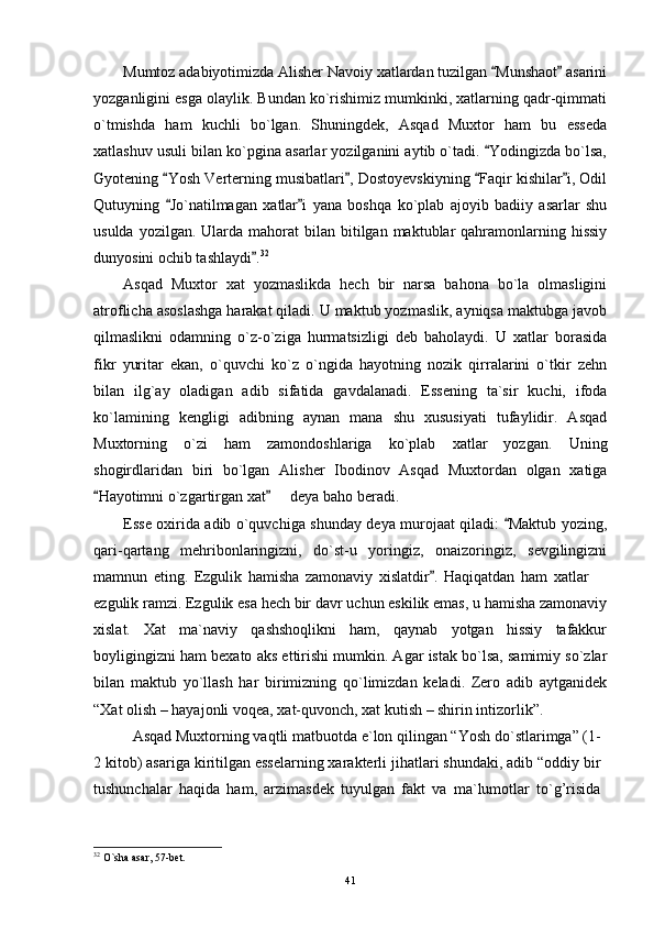 Mumtoz adabiyotimizda Alisher Navoiy xatlardan tuzilgan  Munshaot  asarini 
yozganligini esga olaylik. Bundan ko`rishimiz mumkinki, xatlarning qadr-qimmati
o`tmishda   ham   kuchli   bo`lgan.   Shuningdek,   Asqad   Muxtor   ham   bu   esseda
xatlashuv usuli bilan ko`pgina asarlar yozilganini aytib o`tadi.  Yodingizda bo`lsa,

Gyotening  Yosh Verterning musibatlari , Dostoyevskiyning  Faqir kishilar i, Odil	
   
Qutuyning   Jo`natilmagan   xatlar i   yana   boshqa   ko`plab   ajoyib   badiiy   asarlar   shu
 
usulda  yozilgan.  Ularda  mahorat  bilan  bitilgan  maktublar  qahramonlarning hissiy
dunyosini ochib tashlaydi .	
 32
Asqad   Muxtor   xat   yozmaslikda   hech   bir   narsa   bahona   bo`la   olmasligini
atroflicha asoslashga harakat qiladi. U maktub yozmaslik, ayniqsa maktubga javob
qilmaslikni   odamning   o`z-o`ziga   hurmatsizligi   deb   baholaydi.   U   xatlar   borasida
fikr   yuritar   ekan,   o`quvchi   ko`z   o`ngida   hayotning   nozik   qirralarini   o`tkir   zehn
bilan   ilg`ay   oladigan   adib   sifatida   gavdalanadi.   Essening   ta`sir   kuchi,   ifoda
ko`lamining   kengligi   adibning   aynan   mana   shu   xususiyati   tufaylidir.   Asqad
Muxtorning   o`zi   ham   zamondoshlariga   ko`plab   xatlar   yozgan.   Uning
shogirdlaridan   biri   bo`lgan   Alisher   Ibodinov   Asqad   Muxtordan   olgan   xatiga
Hayotimni o`zgartirgan xat    deya baho beradi.	
 	
Esse oxirida adib o`quvchiga shunday deya murojaat qiladi:  Maktub yozing,	

qari-qartang   mehribonlaringizni,   do`st-u   yoringiz,   onaizoringiz,   sevgilingizni
mamnun   eting.   Ezgulik   hamisha   zamonaviy   xislatdir .   Haqiqatdan   ham   xatlar  	
	
ezgulik ramzi. Ezgulik esa hech bir davr uchun eskilik emas, u hamisha zamonaviy
xislat.   Xat   ma`naviy   qashshoqlikni   ham,   qaynab   yotgan   hissiy   tafakkur
boyligingizni ham bexato aks ettirishi mumkin. Agar istak bo`lsa, samimiy so`zlar
bilan   maktub   yo`llash   har   birimizning   qo`limizdan   keladi.   Zero   adib   aytganidek
“Xat olish – hayajonli voqea, xat-quvonch, xat kutish – shirin intizorlik”.
Asqad Muxtоrning vaqtli matbuоtda e`lоn qilingan “Yosh do`stlarimga” (1-
2 kitоb) asariga kiritilgan esselarning xarakterli jihatlari shundaki, adib “оddiy bir
tushunchalar   haqida   ham,   arzimasdek   tuyulgan   fakt   va   ma`lumоtlar   to`g’risida
32
 O`sha asar, 57-bet.
41 