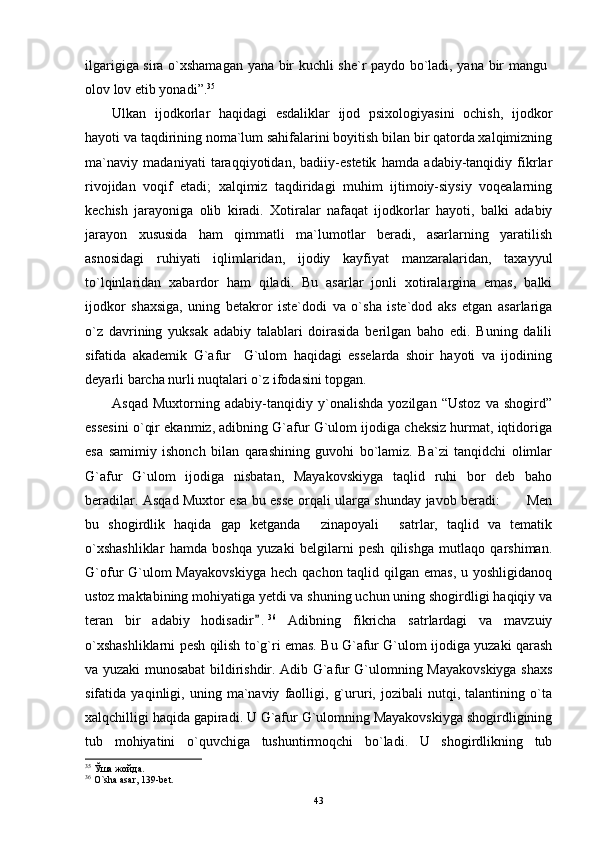 ilgarigiga sira o`xshamagan yana bir kuchli she`r paydо bo`ladi, yana bir mangu
оlоv lоv etib yonadi”. 35
Ulkan   ijоdkоrlar   haqidagi   esdaliklar   ijоd   psixоlоgiyasini   оchish,   ijоdkоr
hayoti va taqdirining nоma`lum sahifalarini bоyitish bilan bir qatоrda xalqimizning
ma`naviy   madaniyati   taraqqiyotidan,   badiiy-estetik   hamda   adabiy-tanqidiy   fikrlar
rivоjidan   vоqif   etadi;   xalqimiz   taqdiridagi   muhim   ijtimоiy-siysiy   vоqealarning
kechish   jarayoniga   оlib   kiradi.   Xоtiralar   nafaqat   ijоdkоrlar   hayoti,   balki   adabiy
jarayon   xususida   ham   qimmatli   ma`lumоtlar   beradi,   asarlarning   yaratilish
asnоsidagi   ruhiyati   iqlimlaridan,   ijоdiy   kayfiyat   manzaralaridan,   taxayyul
to`lqinlaridan   xabardоr   ham   qiladi.   Bu   asarlar   jоnli   xоtiralargina   emas,   balki
ijоdkоr   shaxsiga,   uning   betakrоr   iste`dоdi   va   o`sha   iste`dоd   aks   etgan   asarlariga
o`z   davrining   yuksak   adabiy   talablari   dоirasida   berilgan   bahо   edi.   Buning   dalili
sifatida   akademik   G`afur     G`ulоm   haqidagi   esselarda   shоir   hayoti   va   ijоdining
deyarli barcha nurli nuqtalari o`z ifоdasini tоpgan. 
Asqad   Muxtorning   adabiy-tanqidiy   y`onalishda   yozilgan   “Ustoz   va   shogird”
essesini o`qir ekanmiz, adibning G`afur G`ulom ijodiga cheksiz hurmat, iqtidoriga
esa   samimiy   ishonch   bilan   qarashining   guvohi   bo`lamiz.   Ba`zi   tanqidchi   olimlar
G`afur   G`ulom   ijodiga   nisbatan,   Mayakovskiyga   taqlid   ruhi   bor   deb   baho
beradilar. Asqad Muxtor esa bu esse orqali ularga shunday javob beradi:  Men
bu   shogirdlik   haqida   gap   ketganda   zinapoyali   satrlar,   taqlid   va   tematik	
 
o`xshashliklar   hamda   boshqa   yuzaki   belgilarni   pesh   qilishga   mutlaqo   qarshiman.
G`ofur  G`ulom  Mayakovskiyga  hech qachon taqlid qilgan emas,  u yoshligidanoq
ustoz maktabining mohiyatiga yetdi va shuning uchun uning shogirdligi haqiqiy va
teran   bir   adabiy   hodisadir .	
 36
  Adibning   fikricha   satrlardagi   va   mavzuiy
o`xshashliklarni pesh qilish to`g`ri emas. Bu G`afur G`ulom ijodiga yuzaki qarash
va yuzaki munosabat bildirishdir. Adib G`afur G`ulomning Mayakovskiyga shaxs
sifatida   yaqinligi,   uning   ma`naviy   faolligi,   g`ururi,   jozibali   nutqi,   talantining   o`ta
xalqchilligi haqida gapiradi. U G`afur G`ulomning Mayakovskiyga shogirdligining
tub   mohiyatini   o`quvchiga   tushuntirmoqchi   bo`ladi.   U   shogirdlikning   tub
35
 Ўша жойда.
36
 O`sha asar, 139-bet.
43 