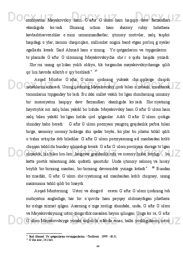 mohiyatini   Mayakovskiy   ham,   G`afur   G`ulom   ham   haqiqiy   davr   farzandlari
ekanligida   ko`radi.   Shuning   uchun   ham   shaxsiy   ruhiy   holatlarni
kavlashtiraverishlar   o`rnini   umummanfaatlar,   ijtimoiy   motivlar,   xalq   taqdiri
haqidagi   o`ylar,  zamon   chaqiriqlari,   millionlar   ongini   band   etgan  porloq  g`oyalar
egallashi   kerak.   Said   Ahmad   ham   o`zining   Yo`qotganlarim   va   topganlarim 
to`plamida   G`afur   G`ulomning   Mayakovskiycha   she`r   o`qishi   haqida   yozadi:
She`rni   uning   qo`lidan   yulib   oldiyu,   tik   turgancha   mayakovskiychasiga   qilib	

qo`lini havoda silkitib o`qiy boshladi .	
 37
Asqad   Muxtor   G`afur   G`ulom   ijodining   yuksak   cho`qqilarga   chiqish
sabablarini axtaradi. Uning ijodining Mayakovskiy ijodi bilan o`xshash, mushtarak
tomonlarini topganday bo`ladi. Bu ikki millat vakili bo`lgan shoirlarning umumiy
bir   xususiyatini   haqiqiy   davr   farzandlari   ekanligida   ko`radi.   She`riyatning
hayotiylik siri xalq bilan yakdil bo`lishda. Mayakovskiy ham G`afur G`ulom ham
xalq   bilan   yakdil   bo`lgan   holda   ijod   qilganlar.   Adib   G`afur   G`ulom   ijodiga
shunday  baho   beradi:   G`afur  G`ulom   poeziyasi   yangroq  grajdanlik  pafosi  bilan	

birga,   samimiy   insoniy   hislarga   shu   qadar   boyki,   ko`plar   bu   jihatni   tahlil   qilib
o`tishni   ortiqcha  deb   biladilar.  G`afur  G`ulom   poeziyasining  asl   manbaidan  kelib
chiqqan tahlilchi bunday qilmasligi kerak. G`afur G`ulom poeziyasi shiraga to`lgan
olmadek, his bilan lim-lim. Jangovar grajdanlik ruhi va insoniy hislar boyligi   bu	

katta   poetik   talantning   ikki   qudratli   qanotidir.   Unda   ijtimoiy   salmoq   va   hissiy
boylik   bir-birining   manbai,   bir-birining   davomidek   yuzaga   keladi .  	
 38
  Bundan
ko`rinadiki,   G` a fur   G`ulom   she`riyatining   asl   manbaidan   kelib   chiqmay,   uning
mazmunini tahlil qilib bo`lmaydi.
Asqad   Muxtorning  Ustoz   va  shogird   essesi   G`	
  a fur   G`ulom   ijodining   tub
mohiyatini   anglashga,   har   bir   o`quvchi   ham   payqay   ololmaydigan   jihatlarni
ko`rishga   xizmat   qilgan.   Asarning   o`ziga   xosligi   shundaki,   unda,   G` a fur   G`ulom
va Mayakovskiyning ustoz-shogirdlik masalasi bayon qilingan. Unga ko`ra, G` a fur
G`ulom Mayakovskiyga yuzaki taqlidchi sifatida emas, balki yoshligidanoq ustoz
37
 Said Ahmad. Yo`qotganlarim va topganlarim. –Toshkent.: 1999. –B.31.
38
 O`sha asar, 141-bet.
44 