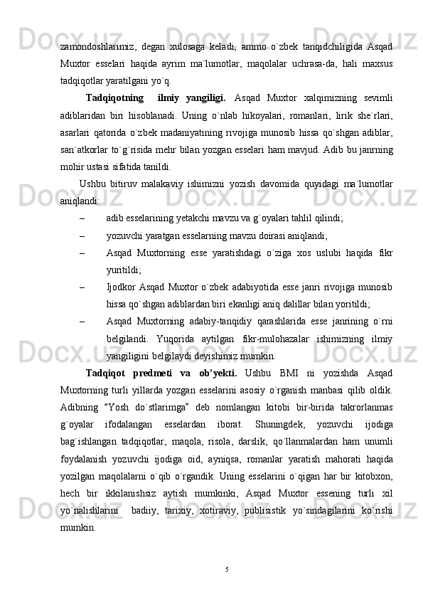 zamondoshlarimiz,   degan   xulosaga   keladi,   ammo   o`zbek   tanqidchiligida   Asqad
Muxtor   esselari   haqida   ayrim   ma`lumotlar,   maqolalar   uchrasa-da,   hali   maxsus
tadqiqotlar yaratilgani yo`q.
Tadqiqotning     ilmiy   yangiligi .   A s qad   Muxtor   xalqimizning   sevimli
adiblaridan   biri   hisoblanadi .   Uning   o ` nlab   hikoyalari ,   romanlari ,   lirik   she ` rlari ,
asarlari   qatorida   o ` zbek   madaniyatining   rivojiga   munosib   hissa   qo ` shgan   adiblar ,
san ` atkorlar   to ` g ` risida   mehr   bilan   yozgan   esselari   ham   mavjud .   Adib   bu   janrning
mohir   ustasi   sifatida   tanildi .
Ushbu   bitiruv   malakaviy   ishimizni   yozish   davomida   quyidagi   ma ` lumotlar
aniqlandi :
– adib   esselarining   yetakchi   mavzu   va   g ` oyalari   tahlil   qilindi ;
– yozuvchi   yaratgan   esselarning   mavzu   doirasi   aniqlandi ;
– Asqad   Muxtorning   esse   yaratishdagi   o ` ziga   xos   uslubi   haqida   fikr
yuritildi ;
– Ijodkor   Asqad   Muxtor   o`zbek   adabiyotida  esse  janri   rivojiga  munosib
hissa qo`shgan adiblardan biri ekanligi aniq dalillar bilan yoritildi;
– Asqad   Muxtorning   adabiy-tanqidiy   qarashlarida   esse   janrining   o`rni
belgilandi.   Yuqorida   aytilgan   fikr-mulohazalar   ishimizning   ilmiy
yangiligini belgilaydi deyishimiz mumkin.  
Tadqiqot   predmeti   va   ob’yekti .   Ushbu   BMI   ni   yozishda   Asqad
Muxtorning   turli   yillarda   yozgan   esselarini   asosiy   o`rganish   manbasi   qilib   oldik.
Adibning   Yosh   do`stlarimga   deb   nomlangan   kitobi   bir-birida   takrorlanmas 
g`oyalar   ifodalangan   esselardan   iborat.   Shuningdek,   yozuvchi   ijodiga
bag ` ishlangan   tadqiqotlar ,   maqola ,   risola ,   darslik ,   qo ` llanmalardan   ham   unumli
foydalanish   yozuvchi   ijodiga   oid ,   ayniqsa ,   romanlar   yaratish   mahorati   haqida
yozilgan   maqolalarni   o ` qib   o ` rgandik .   Uning   esselarini   o ` qigan   har   bir   kitobxon ,
hech   bir   ikkilanishsiz   aytish   mumkinki ,   Asqad   Muxtor   essening   turli   xil
yo ` nalishlarini    	
 badiiy ,   tarixiy ,   xotiraviy ,   publisistik   yo ` sindagilarini   ko ` rishi
mumkin .
5 