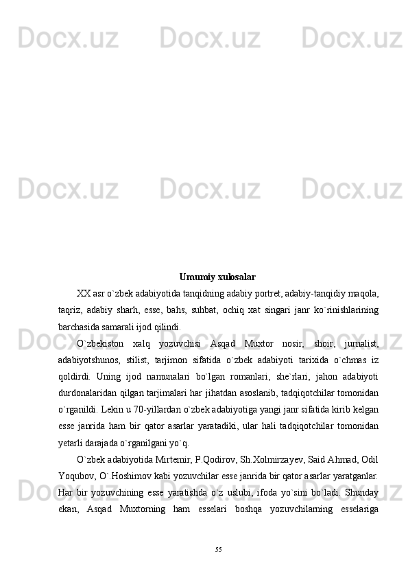 Umumiy x ulosa lar
XX asr o`zbek adabiyotida tanqidning adabiy portret, adabiy-tanqidiy maqola,
taqriz,   adabiy   sharh,   esse,   bahs,   suhbat,   ochiq   xat   singari   janr   ko`rinishlarining
barchasida samarali ijod qilindi.
O`zbekiston   xalq   yozuvchisi   Asqad   Muxtor   nosir,   shoir,   jurnalist,
adabiyotshunos,   stilist,   tarjimon   sifatida   o`zbek   adabiyoti   tarixida   o`chmas   iz
qoldirdi.   Uning   ijod   namunalari   bo`lgan   romanlari,   she`rlari,   jahon   adabiyoti
durdonalaridan qilgan tarjimalari har jihatdan asoslanib, tadqiqotchilar tomonidan
o`rganildi. Lekin u 70-yillardan o`zbek adabiyotiga yangi janr sifatida kirib kelgan
esse   janrida   ham   bir   qator   asarlar   yaratadiki,   ular   hali   tadqiqotchilar   tomonidan
yetarli darajada o`rganilgani yo`q.
O`zbek adabiyotida Mirtemir, P.Qodirov, Sh.Xolmirzayev, Said Ahmad, Odil
Yoqubov, O`.Hoshimov kabi yozuvchilar esse janrida bir qator asarlar yaratganlar.
Har   bir   yozuvchining   esse   yaratishda   o`z   uslubi,   ifoda   yo`sini   bo`ladi.   Shunday
ekan,   Asqad   Muxtorning   ham   esselari   boshqa   yozuvchilarning   esselariga
55 