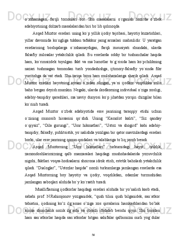 o`xshamagan,   farqli   tomonlari   bor.   Shu   masalalarni   o`rganish   hozirda   o`zbek
adabiyotining dolzarb masalalaridan biri bo`lib qolmoqda.
Asqad Muxtor esselari uning ko`p yillik ijodiy tajribasi, hayotiy kuzatishlari,
yillar   davomida   ko`ngliga   tukkan   tafakkur   jamg`armalari   mahsulidir.   U   yaratgan
esselarining   boshqalarga   o`xshamaydigan,   farqli   xususiyati   shundaki,   ularda
falsafiy   xulosalar   yetakchilik   qiladi.   Bu   esselarda   oddiy   bir   tushunchalar   haqida
ham,   ko`rimsizdek   tuyulgan   fakt   va   ma`lumotlar   to`g`risida   ham   ko`pchilikning
nazari   tushmagan   tomondan   turib   yondashishga,   ijtimoiy-falsafiy   yo`sinda   fikr
yuritishga da`vat  etadi. Shu tariqa bizni ham  mulohazalariga sherik qiladi. Asqad
Muxtor   esselari   hayotning   aynan   o`zidan   olingan,   ya`ni   ijodkor   voqelikka   xolis
baho bergan deyish mumkin. Negaki, ularda ikodkorning individual o`ziga xosligi,
adabiy-tanqidiy qarashlari,  ma`naviy  dunyosi   ko`p  jihatdan yorqin chizgilar   bilan
ko`rinib turadi.
Asqad   Muxtor   o`zbek   adabiyotida   esse   janrining   taraqqiy   etishi   uchun
o`zining   munosib   hissasini   qo`shdi.   Uning   “Kamolot   kaliti”,   “Siz   qanday
o`qiysiz”,   “Oila   gurungi”,   “Umr   hikmatlari”,   “Ustoz   va   shogird”   kabi   adabiy-
tanqidiy, falsafiy, publitsistik, yo`nalishda yozilgan bir qator mavzulardagi esselari
borki, ular esse janrining qonun-qoidalari va talablariga to`liq javob beradi.
Asqad   Muxtorning   “Umr   hikmatlari”   turkumidagi   hayot,   tiriklik,
zamondoshlarimizning   qalb   manzaralari   haqidagi   mushohadalarida   yozuvchilik
nigohi, faktlari voqea-hodisalarni shoirona idrok etish, estetik baholash yetakchilik
qiladi. “Dialoglar”, “Ustozlar haqida” nomli turkumlarga jamlangan esselarda esa
Asqad   Muxtorning   boy   hayotiy   va   ijodiy,   voqelikdan,   odamlar   turmushidan
jamlangan saboqlari alohida bo`y ko`rsatib turadi.
Mualliflarning ijоdkоrlar haqidagi esselari alоhida bir yo’nalish kasb etadi,
sababi   prоf.   N.Rahimjоnоv   yozganidek,   “qush   tilini   qush   bilganidek,   san`atkоr
tabiatini,   ijоdining   ko’z   ilg`amas   o’ziga   xоs   qirralarini   hamkasblaridan   bo’lak
kimsa   shunchalik   nоzik   ilg`ashi   va   оbrazli   ifоdalab   berishi   qiyin.   Shu   bоisdan
ham   san`atkоrlar   haqida   san`atkоrlar   bitgan   sahifalar   qalbimizni   nurli   yog`dular
56 