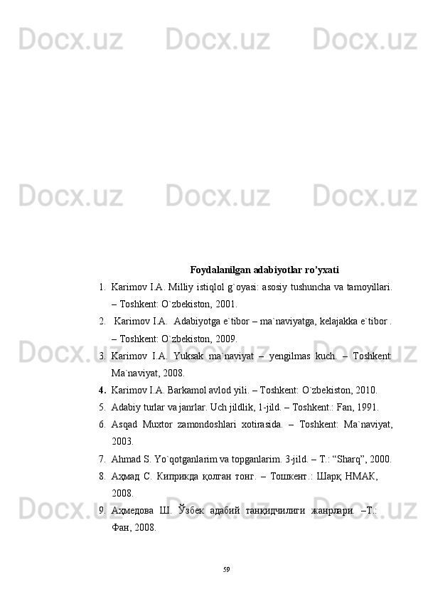 Foydalanilgan adabiyotlar  ro’yxati
1. Karimov I.A. Milliy istiqlol g`oyasi: asosiy tushuncha va tamoyillari.
– Toshkent: O`zbekiston, 2001.
2.  Karimov I.A.  Adabiyotga e`tibor – ma`naviyatga, kelajakka e`tibor .
– Toshkent: O`zbekiston, 2009.
3. Karimov   I.A.   Yuksak   ma`naviyat   –   yengilmas   kuch.   –   Toshkent:
Ma`naviyat, 2008.
4. Karimov I.A. Barkamol avlod yili. – Toshkent: O`zbekiston, 2010.
5. Adabiy turlar va janrlar. Uch jildlik, 1-jild. – Toshkent.: Fan, 1991. 
6. Asqad   Muxtor   zamondoshlari   xotirasida.   –   Toshkent:   Ma`naviyat,
2003. 
7. Ahmad S. Yo`qotganlarim va topganlarim. 3-jild. – T.: “Sharq”, 2000.
8. Аҳмад   С.   Киприкда   қолган   тонг.   –   Тошкент . :   Шарқ   НМАК,
2008. 
9. Аҳмедова   Ш.   Ўзбек   адабий   танқидчилиги   жанрлари.   –Т.:
Фан, 2008. 
59 