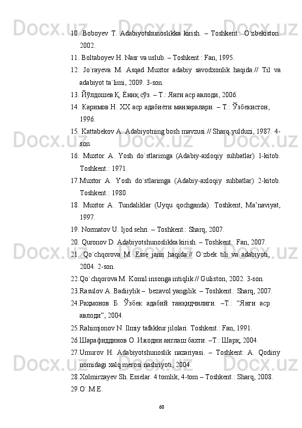 10.   Boboyev   T.   Adabiyotshunoslikka   kirish.   –   Toshkent.:   O`zbekiston.
2002.
11.  Boltaboyev H. Nasr va uslub. – Toshkent.: Fan, 1995. 
12.   Jo`rayeva   M.   Asqad   Muxtor   adabiy   savodxonlik   haqida.//   Til   va
adabiyot ta`limi, 2009. 3-son.
13.   Йўлдошев Қ. Ёниқ сўз. – Т.: Янги аср авлоди, 2006. 
14.   Каримов Н. ХХ аср адабиёти манзаралари.   –   Т.: Ўзбекистон,
1996. 
15.  Kattabekov A. Adabiyotning bosh mavzusi.// Sharq yulduzi, 1987. 4-
son.
16.   Muxtor   A.   Yosh   do`stlarimga   (Adabiy-axloqiy   suhbatlar)   1-kitob.
Toshkent.: 1971.
17. Muxtor   A.   Yosh   do`stlarimga   (Adabiy-axloqiy   suhbatlar)   2-kitob.
Toshkent.: 1980. 
18.   Muxtor   A.   Tundaliklar   (Uyqu   qochganda).   Toshkent,   Ma’naviyat,
1997.
19.  Normatov U. Ijod sehri. – Toshkent.: Sharq, 2007. 
20.  Quronov D. Adabiyotshunoslikka kirish. – Toshkent.: Fan, 2007. 
21.   Qo`chqorova   M.   Esse   janri   haqida.//   O`zbek   tili   va   adabiyoti,
2004.  2-son.
22. Qo`chqorova M. Komil insonga intiqlik.// Guliston, 2002. 3-son.
23. Rasulov A. Badiiylik –  bezavol yangilik. – Toshkent.: Sharq, 2007. 
24. Раҳмонов   Б.   Ўзбек   адабий   танқидчилиги.   –Т.:   “ Янги   аср
авлоди ” , 2004.  
25. Rahimjonov N. Ilmiy tafakkur jilolari.  Toshkent.: Fan, 1991. 
26. Шарафиддинов О. Ижодни англаш бахти. –Т.: Шарқ, 2004. 
27. Umurov   H.   Adabiyotshunoslik   nazariyasi.   –   Toshkent:   A.   Qodiriy
nomidagi xalq merosi nashriyoti, 2004. 
28. Xolmirzayev Sh. Esselar. 4 tomlik, 4-tom – Toshkent.: Sharq, 2008.
29. O`.M.E.
60 